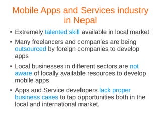 Mobile Apps and Services industry
                in Nepal
●   Extremely talented skill available in local market
●   Many freelancers and companies are being
    outsourced by foreign companies to develop
    apps
●   Local businesses in different sectors are not
    aware of locally available resources to develop
    mobile apps
●   Apps and Service developers lack proper
    business cases to tap opportunities both in the
    local and international market.
 