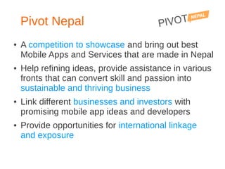 Pivot Nepal
●   A competition to showcase and bring out best
    Mobile Apps and Services that are made in Nepal
●   Help refining ideas, provide assistance in various
    fronts that can convert skill and passion into
    sustainable and thriving business
●   Link different businesses and investors with
    promising mobile app ideas and developers
●   Provide opportunities for international linkage
    and exposure
 