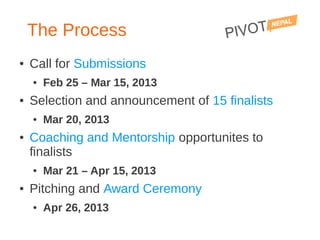 The Process
●   Call for Submissions
    ●   Feb 25 – Mar 15, 2013
●   Selection and announcement of 15 finalists
    ●   Mar 20, 2013
●   Coaching and Mentorship opportunites to
    finalists
    ●   Mar 21 – Apr 15, 2013
●   Pitching and Award Ceremony
    ●   Apr 26, 2013
 