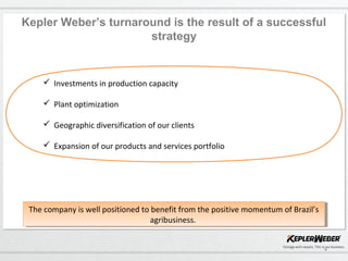 4
Kepler Weber’s turnaround is the result of a successful
strategy
 Investments in production capacity
 Plant optimization
 Geographic diversification of our clients
 Expansion of our products and services portfolio
The company is well positioned to benefit from the positive momentum of Brazil’s
agribusiness.
The company is well positioned to benefit from the positive momentum of Brazil’s
agribusiness.
 