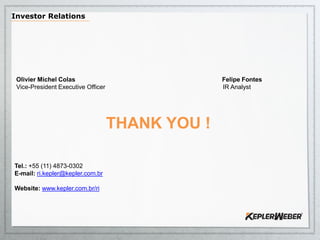 Olivier Michel Colas Felipe Fontes
Vice-President Executive Officer IR Analyst
THANK YOU !
Tel.: +55 (11) 4873-0302
E-mail: ri.kepler@kepler.com.br
Website: www.kepler.com.br/ri
Investor Relations
 