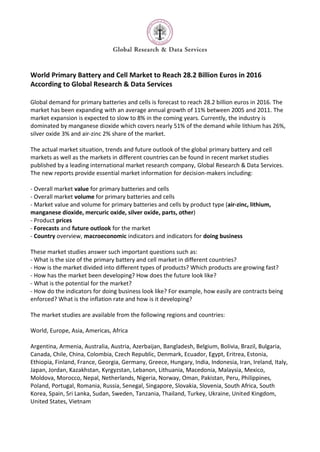 World Primary Battery and Cell Market to Reach 28.2 Billion Euros in 2016
According to Global Research & Data Services

Global demand for primary batteries and cells is forecast to reach 28.2 billion euros in 2016. The
market has been expanding with an average annual growth of 11% between 2005 and 2011. The
market expansion is expected to slow to 8% in the coming years. Currently, the industry is
dominated by manganese dioxide which covers nearly 51% of the demand while lithium has 26%,
silver oxide 3% and air-zinc 2% share of the market.

The actual market situation, trends and future outlook of the global primary battery and cell
markets as well as the markets in different countries can be found in recent market studies
published by a leading international market research company, Global Research & Data Services.
The new reports provide essential market information for decision-makers including:

- Overall market value for primary batteries and cells
- Overall market volume for primary batteries and cells
- Market value and volume for primary batteries and cells by product type (air-zinc, lithium,
manganese dioxide, mercuric oxide, silver oxide, parts, other)
- Product prices
- Forecasts and future outlook for the market
- Country overview, macroeconomic indicators and indicators for doing business

These market studies answer such important questions such as:
- What is the size of the primary battery and cell market in different countries?
- How is the market divided into different types of products? Which products are growing fast?
- How has the market been developing? How does the future look like?
- What is the potential for the market?
- How do the indicators for doing business look like? For example, how easily are contracts being
enforced? What is the inflation rate and how is it developing?

The market studies are available from the following regions and countries:

World, Europe, Asia, Americas, Africa

Argentina, Armenia, Australia, Austria, Azerbaijan, Bangladesh, Belgium, Bolivia, Brazil, Bulgaria,
Canada, Chile, China, Colombia, Czech Republic, Denmark, Ecuador, Egypt, Eritrea, Estonia,
Ethiopia, Finland, France, Georgia, Germany, Greece, Hungary, India, Indonesia, Iran, Ireland, Italy,
Japan, Jordan, Kazakhstan, Kyrgyzstan, Lebanon, Lithuania, Macedonia, Malaysia, Mexico,
Moldova, Morocco, Nepal, Netherlands, Nigeria, Norway, Oman, Pakistan, Peru, Philippines,
Poland, Portugal, Romania, Russia, Senegal, Singapore, Slovakia, Slovenia, South Africa, South
Korea, Spain, Sri Lanka, Sudan, Sweden, Tanzania, Thailand, Turkey, Ukraine, United Kingdom,
United States, Vietnam
 