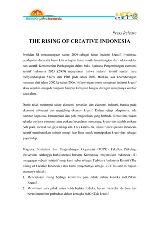 Press Release
    THE RISING OF CREATIVE INDONESIA

Presiden RI mencanangkan tahun 2009 sebagai tahun industri kreatif. Ironisnya,
pendapatan domestik bruto kita sebagian besar masih disumbangkan dari sektor-sektor
non-kreatif. Kementerian Perdagangan dalam buku Rencana Pengembangan ekonomi
kreatif Indonesia 2025 (2009) menyatakan bahwa industri kreatif sendiri baru
menyumbangkan 5,67% dari PDB pada tahun 2006. Bahkan, ada kecenderungan
menurun dari tahun 2002 ke tahun 2006. Ini kenyataan ironis mengingat industri kreatif
akan semakin menjadi tumpuan harapan kemajuan bangsa ditengah menipisnya sumber
daya alam.


Dunia telah melampui tahap ekonomi pertanian dan ekonomi industri, berada pada
ekonomi informasi dan menjelang ekonomi kreatif. Dalam setiap tahapannya, ada
tuntutan kapasitas, kemampuan dan pola pengelolaan yang berbeda. Kreativitas bukan
sekedar perkara ekonomi atau perkara kecerdasan seseorang, kreativitas adalah perkara
pola pikir, mental dan gaya hidup kita. Oleh karena itu, inisiatif mewujudkan indonesia
kreatif membutuhkan sebuah energi luar biasa untuk menciptakan kreativitas sebagai
gaya hidup.


Magister Perubahan dan Pengembangan Organisasi (MPPO) Fakultas Psikologi
Universitas Airlangga berkolaborasi bersama Komunitas Imajinasikan Indonesia (I2)
menggagas sebuah inisiatif yang kami sebut sebagai Terbitnya Indonesia Kreatif (The
Rising of Creative Indonesia) atau kami menyebutnya sebagai RCI. Inisiatif ini tujuan
utamanya adalah :
1. Menciptakan ruang berbagi kreativitas para pihak dalam konteks indONEsia
   Kreatif.
2. Menstimuli para pihak untuk lebih berfikir terbuka, berani mencoba ide baru dan
   berani menerima perbedaan dalam kerangka indONEsia kreatif.
 