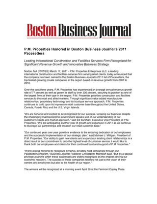P.M. Properties Honored in Boston Business Journal’s 2011
Pacesetters

Leading International Construction and Facilities Services Firm Recognized for
Significant Revenue Growth and Innovative Business Strategy

Norton, MA (PRWEB) March 17, 2011 - P.M. Properties Enterprises LLC, a leading
international construction and facilities services firm serving retail clients, today announced that
the company has been named to the Boston Business Journal’s 2011 list of Pacesetters, the
top fastest-growing private companies in the region based on revenue growth from 2007 to
2010.

Over the past three years, P.M. Properties has experienced an average annual revenue growth
rate of 77 percent as well as grown its staff by over 300 percent, securing its position as one of
the largest firms of their type in the region. P.M. Properties provides construction and facilities
services to the retail and allied markets. Through significant value added manufacturer
relationships, proprietary technology and its boutique service approach, P.M. Properties
continues to build upon its impressive retail customer base throughout the United States,
Canada, Puerto Rico and the U.S. Virgin Islands.

“We are honored and excited to be recognized for our success. Growing our business despite
the challenging macroeconomic environment speaks well of our understanding of our
customer’s needs and market approach,” said Ed Burkhart, Executive Vice President of P.M.
Properties. “We are anticipating another year of growth and expansion in 2011 as we continue
to leverage our partnerships and broaden our retail customer base.”

"Our continued year over year growth is evidence to the enduring dedication of our employees
and the successful implementation of our strategic plan,” said Michael J. Milligan, President of
P.M. Properties. “Our ability to gain new clients and expand our existing client relationships is a
direct result of our commitment to only the highest level of customer service. I would like to
thank both our employees and clients for their continued trust and support of P.M Properties."

"We're always honored to recognize dynamic, privately held companies through our
Pacesetters program," Business Journal Publisher Christopher McIntosh said. "But it's a special
privilege at a time when these businesses are widely recognized as the engines driving our
economic recovery. The success of these companies testifies not just to the vision of their
owners and employees but also to the health of our region."

The winners will be recognized at a morning event April 28 at the Fairmont Copley Plaza.
 