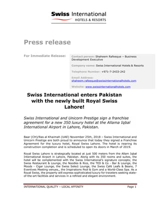 INTERNATIONAL QUALITY – LOCAL AFFINITY Page 1
Press release
For Immediate Release:
Swiss International enters Pakistan
with the newly built Royal Swiss
Lahore!
Swiss International and Unicorn Prestige sign a franchise
agreement for a new 350 luxury hotel at the Allama Iqbal
International Airport in Lahore, Pakistan.
Baar (CH)/Ras al Khaimah (UAE) November 25th, 2018 – Swiss International and
Unicorn Prestige are both proud to announce that today they signed a Franchise
Agreement for the luxury hotel, Royal Swiss Lahore. The hotel is nearing its
construction completion and is scheduled to open its doors in March of 2019.
Royal Swiss Lahore is strategically located at just 500 meters from the Allam Iqbal
International Airport in Lahore, Pakistan. Along with its 350 rooms and suites, the
hotel will be complemented with the Swiss International’s signature concepts; the
Swiss Restaurant & Lounge, the Noodles & Rice, the TED & Co - Bar & Lounge, the
Moods - Cigar Lounge, the Swiss Select Lounge, the Swiss Café Leafs & Beans, 7
Eventives Meeting venues,, the Inspirations Pool & Gym and a World-Class Spa. As a
Royal Swiss, the property will express sophisticated luxury for travelers seeking state-
of-the-art facilities and services in a refined and elegant environment.
Contact person: Shaheem Rafeeque – Business
Development Executive
Company name: Swiss International Hotels & Resorts
Telephone Number: +971-7-2433-242
Email Address:
shaheem.rafeeque@swissinternationalhotels.com
Website: www.swissinternationalhotels.com
 