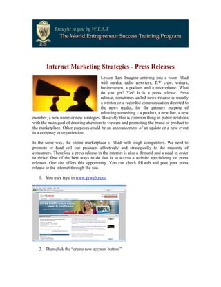 Internet Marketing Strategies - Press Releases
                                       Lesson Ten. Imagine entering into a room filled
                                       with media, radio reporters, T.V crew, writers,
                                       businessmen, a podium and a microphone. What
                                       do you get? Yes! It is a press release. Press
                                       release, sometimes called news release is usually
                                       a written or a recorded communication directed to
                                       the news media, for the primary purpose of
                                       releasing something – a product, a new line, a new
member, a new name or new strategies. Basically this is common thing in public relations
with the main goal of drawing attention to viewers and promoting the brand or product to
the marketplace. Other purposes could be an announcement of an update or a new event
in a company or organization.

In the same way, the online marketplace is filled with tough competitors. We need to
promote or hard sell our products effectively and strategically to the majority of
consumers. Therefore a press release in the internet is also a demand and a need in order
to thrive. One of the best ways to do that is to access a website specializing on press
releases. One site offers this opportunity. You can check PRweb and post your press
release to the internet through the site.

   1. You may type in www.prweb.com.




   2. Then click the “create new account button.”
 
