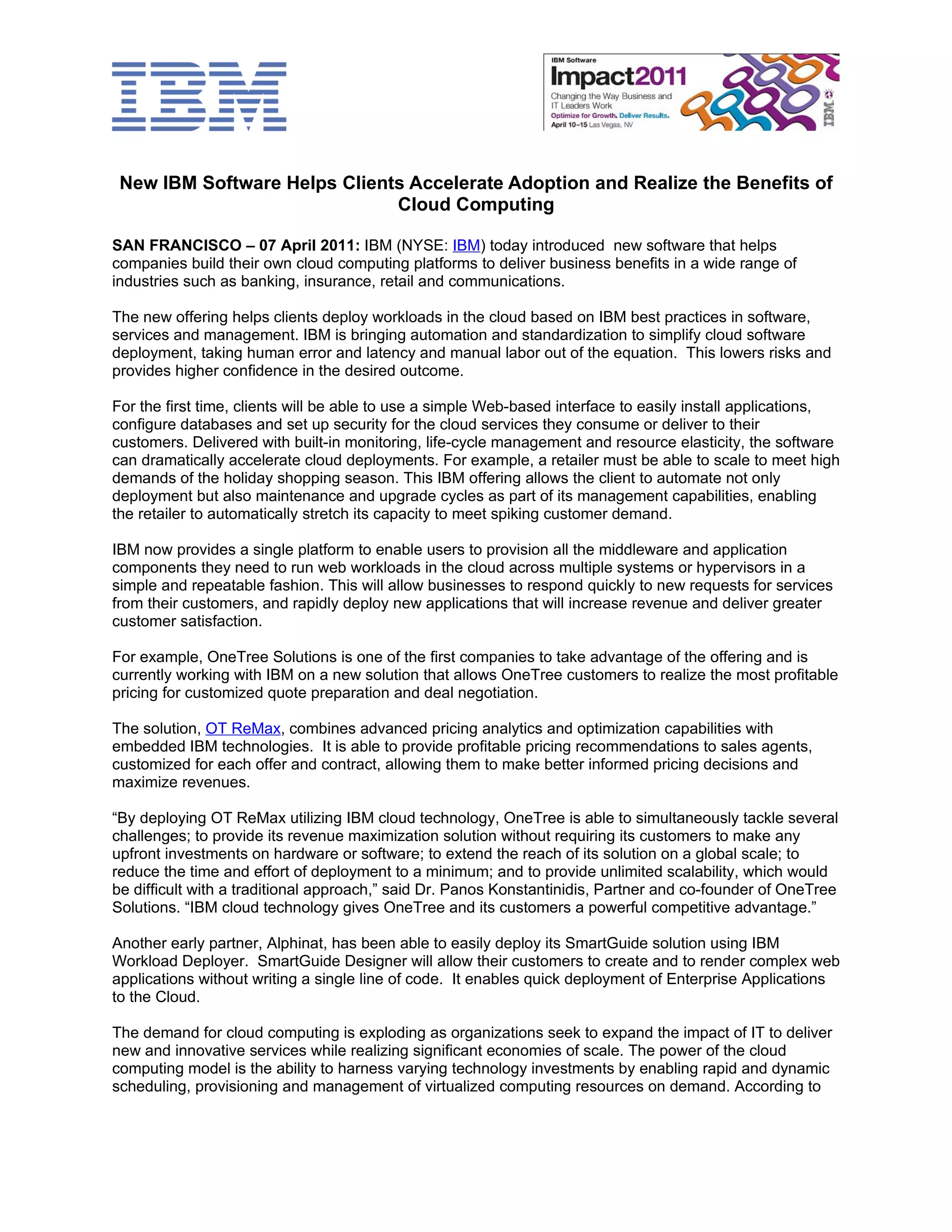 New IBM Software Helps Clients Accelerate Adoption and Realize the Benefits of
                              Cloud Computing

SAN FRANCISCO – 07 April 2011: IBM (NYSE: IBM) today introduced new software that helps
companies build their own cloud computing platforms to deliver business benefits in a wide range of
industries such as banking, insurance, retail and communications.

The new offering helps clients deploy workloads in the cloud based on IBM best practices in software,
services and management. IBM is bringing automation and standardization to simplify cloud software
deployment, taking human error and latency and manual labor out of the equation. This lowers risks and
provides higher confidence in the desired outcome.

For the first time, clients will be able to use a simple Web-based interface to easily install applications,
configure databases and set up security for the cloud services they consume or deliver to their
customers. Delivered with built-in monitoring, life-cycle management and resource elasticity, the software
can dramatically accelerate cloud deployments. For example, a retailer must be able to scale to meet high
demands of the holiday shopping season. This IBM offering allows the client to automate not only
deployment but also maintenance and upgrade cycles as part of its management capabilities, enabling
the retailer to automatically stretch its capacity to meet spiking customer demand.

IBM now provides a single platform to enable users to provision all the middleware and application
components they need to run web workloads in the cloud across multiple systems or hypervisors in a
simple and repeatable fashion. This will allow businesses to respond quickly to new requests for services
from their customers, and rapidly deploy new applications that will increase revenue and deliver greater
customer satisfaction.

For example, OneTree Solutions is one of the first companies to take advantage of the offering and is
currently working with IBM on a new solution that allows OneTree customers to realize the most profitable
pricing for customized quote preparation and deal negotiation.

The solution, OT ReMax, combines advanced pricing analytics and optimization capabilities with
embedded IBM technologies. It is able to provide profitable pricing recommendations to sales agents,
customized for each offer and contract, allowing them to make better informed pricing decisions and
maximize revenues.

“By deploying OT ReMax utilizing IBM cloud technology, OneTree is able to simultaneously tackle several
challenges; to provide its revenue maximization solution without requiring its customers to make any
upfront investments on hardware or software; to extend the reach of its solution on a global scale; to
reduce the time and effort of deployment to a minimum; and to provide unlimited scalability, which would
be difficult with a traditional approach,” said Dr. Panos Konstantinidis, Partner and co-founder of OneTree
Solutions. “IBM cloud technology gives OneTree and its customers a powerful competitive advantage.”

Another early partner, Alphinat, has been able to easily deploy its SmartGuide solution using IBM
Workload Deployer. SmartGuide Designer will allow their customers to create and to render complex web
applications without writing a single line of code. It enables quick deployment of Enterprise Applications
to the Cloud.

The demand for cloud computing is exploding as organizations seek to expand the impact of IT to deliver
new and innovative services while realizing significant economies of scale. The power of the cloud
computing model is the ability to harness varying technology investments by enabling rapid and dynamic
scheduling, provisioning and management of virtualized computing resources on demand. According to
 