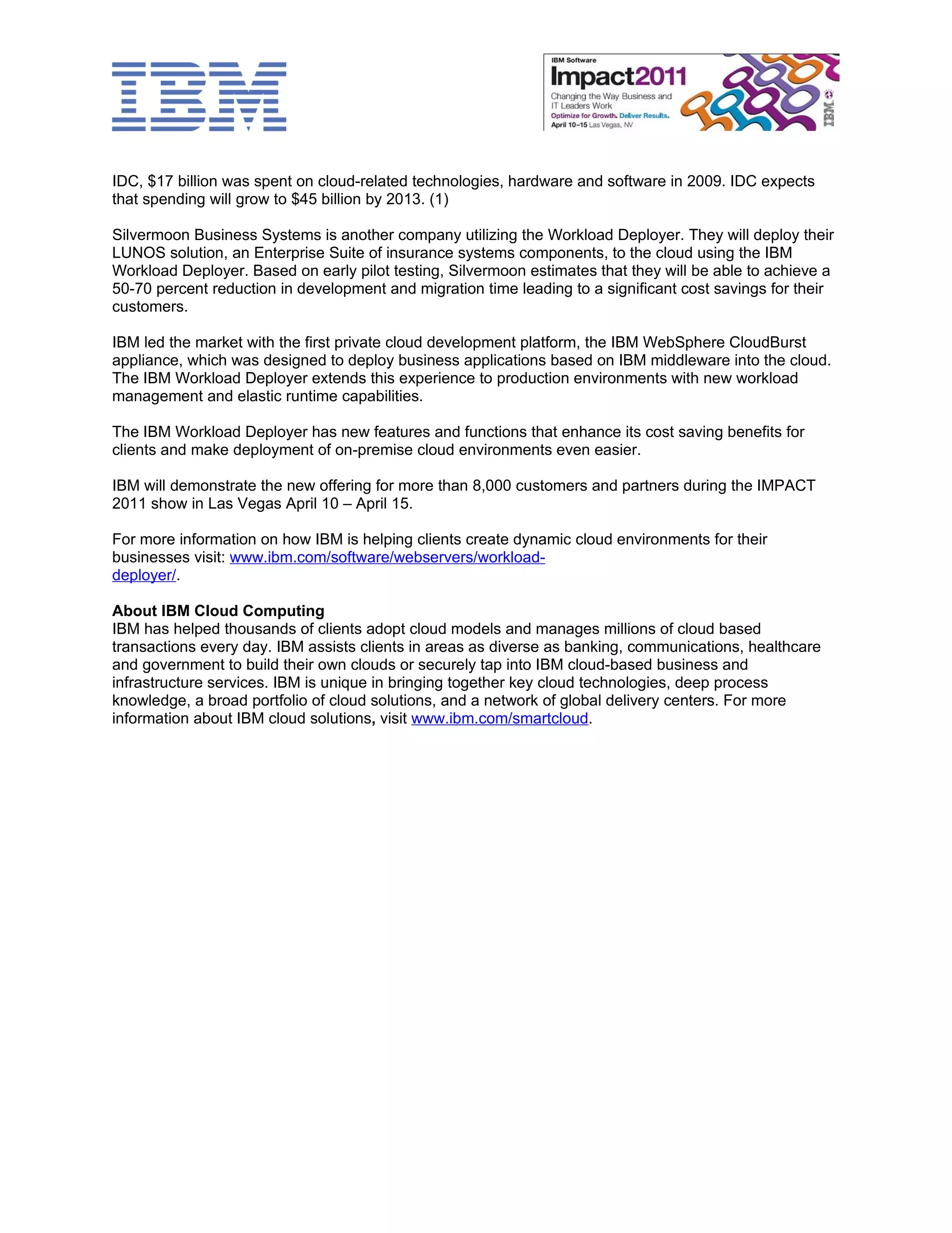 IDC, $17 billion was spent on cloud-related technologies, hardware and software in 2009. IDC expects
that spending will grow to $45 billion by 2013. (1)

Silvermoon Business Systems is another company utilizing the Workload Deployer. They will deploy their
LUNOS solution, an Enterprise Suite of insurance systems components, to the cloud using the IBM
Workload Deployer. Based on early pilot testing, Silvermoon estimates that they will be able to achieve a
50-70 percent reduction in development and migration time leading to a significant cost savings for their
customers.

IBM led the market with the first private cloud development platform, the IBM WebSphere CloudBurst
appliance, which was designed to deploy business applications based on IBM middleware into the cloud.
The IBM Workload Deployer extends this experience to production environments with new workload
management and elastic runtime capabilities.

The IBM Workload Deployer has new features and functions that enhance its cost saving benefits for
clients and make deployment of on-premise cloud environments even easier.

IBM will demonstrate the new offering for more than 8,000 customers and partners during the IMPACT
2011 show in Las Vegas April 10 – April 15.

For more information on how IBM is helping clients create dynamic cloud environments for their
businesses visit: www.ibm.com/software/webservers/workload-
deployer/.

About IBM Cloud Computing
IBM has helped thousands of clients adopt cloud models and manages millions of cloud based
transactions every day. IBM assists clients in areas as diverse as banking, communications, healthcare
and government to build their own clouds or securely tap into IBM cloud-based business and
infrastructure services. IBM is unique in bringing together key cloud technologies, deep process
knowledge, a broad portfolio of cloud solutions, and a network of global delivery centers. For more
information about IBM cloud solutions, visit www.ibm.com/smartcloud.
 