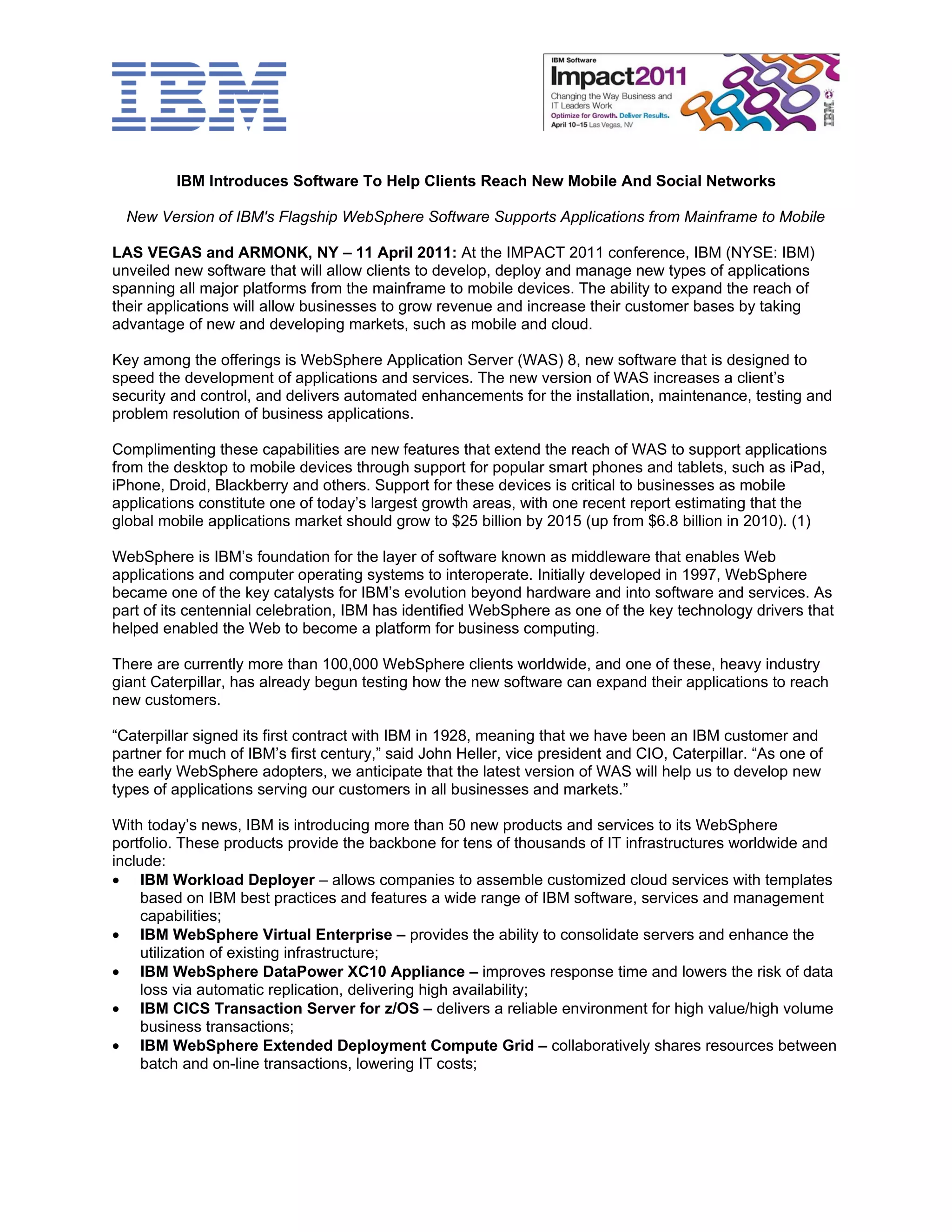 IBM Introduces Software To Help Clients Reach New Mobile And Social Networks

  New Version of IBM's Flagship WebSphere Software Supports Applications from Mainframe to Mobile

LAS VEGAS and ARMONK, NY – 11 April 2011: At the IMPACT 2011 conference, IBM (NYSE: IBM)
unveiled new software that will allow clients to develop, deploy and manage new types of applications
spanning all major platforms from the mainframe to mobile devices. The ability to expand the reach of
their applications will allow businesses to grow revenue and increase their customer bases by taking
advantage of new and developing markets, such as mobile and cloud.

Key among the offerings is WebSphere Application Server (WAS) 8, new software that is designed to
speed the development of applications and services. The new version of WAS increases a client’s
security and control, and delivers automated enhancements for the installation, maintenance, testing and
problem resolution of business applications.

Complimenting these capabilities are new features that extend the reach of WAS to support applications
from the desktop to mobile devices through support for popular smart phones and tablets, such as iPad,
iPhone, Droid, Blackberry and others. Support for these devices is critical to businesses as mobile
applications constitute one of today’s largest growth areas, with one recent report estimating that the
global mobile applications market should grow to $25 billion by 2015 (up from $6.8 billion in 2010). (1)

WebSphere is IBM’s foundation for the layer of software known as middleware that enables Web
applications and computer operating systems to interoperate. Initially developed in 1997, WebSphere
became one of the key catalysts for IBM’s evolution beyond hardware and into software and services. As
part of its centennial celebration, IBM has identified WebSphere as one of the key technology drivers that
helped enabled the Web to become a platform for business computing.

There are currently more than 100,000 WebSphere clients worldwide, and one of these, heavy industry
giant Caterpillar, has already begun testing how the new software can expand their applications to reach
new customers.

“Caterpillar signed its first contract with IBM in 1928, meaning that we have been an IBM customer and
partner for much of IBM’s first century,” said John Heller, vice president and CIO, Caterpillar. “As one of
the early WebSphere adopters, we anticipate that the latest version of WAS will help us to develop new
types of applications serving our customers in all businesses and markets.”

With today’s news, IBM is introducing more than 50 new products and services to its WebSphere
portfolio. These products provide the backbone for tens of thousands of IT infrastructures worldwide and
include:
• IBM Workload Deployer – allows companies to assemble customized cloud services with templates
     based on IBM best practices and features a wide range of IBM software, services and management
     capabilities;
• IBM WebSphere Virtual Enterprise – provides the ability to consolidate servers and enhance the
     utilization of existing infrastructure;
• IBM WebSphere DataPower XC10 Appliance – improves response time and lowers the risk of data
     loss via automatic replication, delivering high availability;
• IBM CICS Transaction Server for z/OS – delivers a reliable environment for high value/high volume
     business transactions;
• IBM WebSphere Extended Deployment Compute Grid – collaboratively shares resources between
     batch and on-line transactions, lowering IT costs;
 