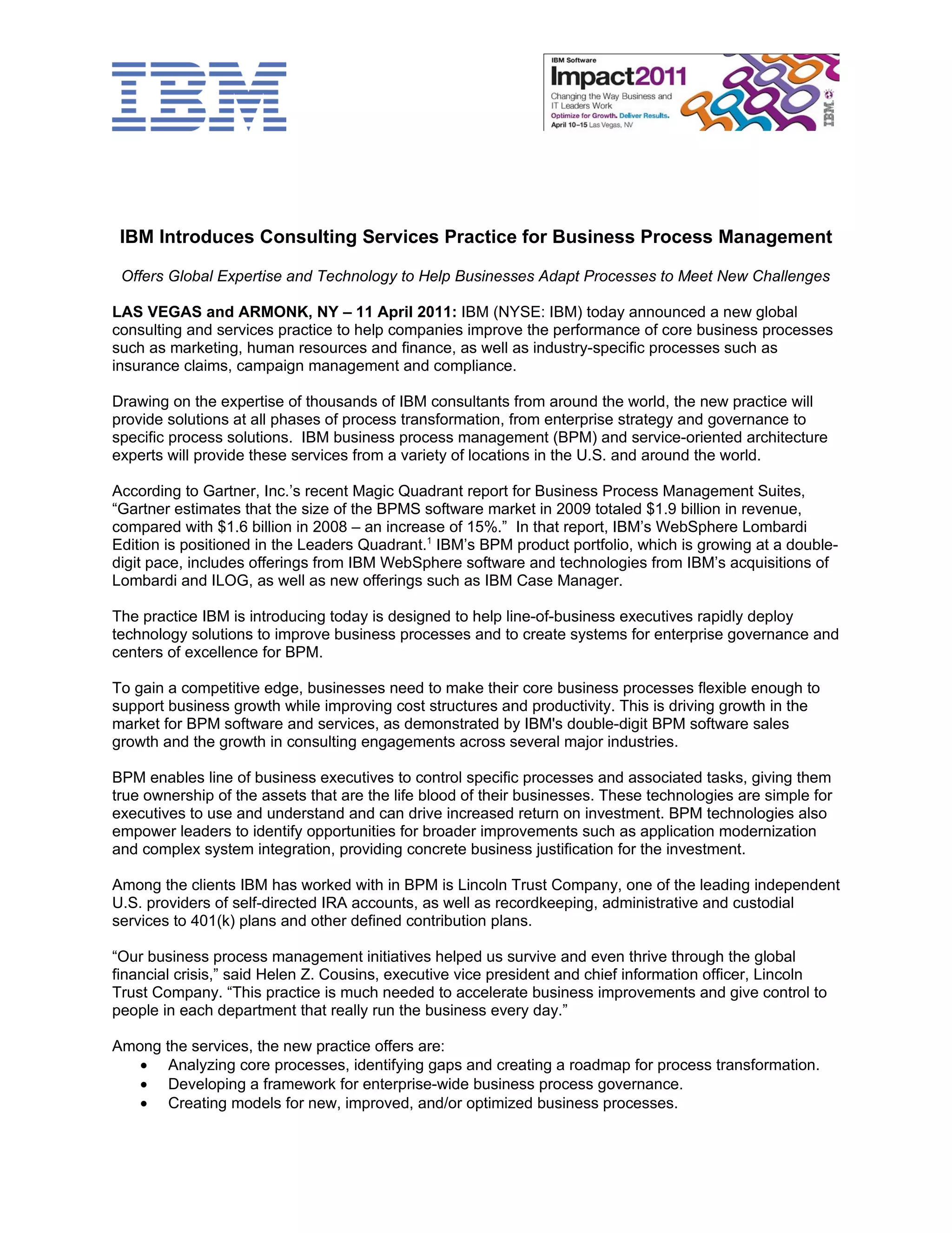 IBM Introduces Consulting Services Practice for Business Process Management

 Offers Global Expertise and Technology to Help Businesses Adapt Processes to Meet New Challenges

LAS VEGAS and ARMONK, NY – 11 April 2011: IBM (NYSE: IBM) today announced a new global
consulting and services practice to help companies improve the performance of core business processes
such as marketing, human resources and finance, as well as industry-specific processes such as
insurance claims, campaign management and compliance.

Drawing on the expertise of thousands of IBM consultants from around the world, the new practice will
provide solutions at all phases of process transformation, from enterprise strategy and governance to
specific process solutions. IBM business process management (BPM) and service-oriented architecture
experts will provide these services from a variety of locations in the U.S. and around the world.

According to Gartner, Inc.’s recent Magic Quadrant report for Business Process Management Suites,
“Gartner estimates that the size of the BPMS software market in 2009 totaled $1.9 billion in revenue,
compared with $1.6 billion in 2008 – an increase of 15%.” In that report, IBM’s WebSphere Lombardi
Edition is positioned in the Leaders Quadrant.1 IBM’s BPM product portfolio, which is growing at a double-
digit pace, includes offerings from IBM WebSphere software and technologies from IBM’s acquisitions of
Lombardi and ILOG, as well as new offerings such as IBM Case Manager.

The practice IBM is introducing today is designed to help line-of-business executives rapidly deploy
technology solutions to improve business processes and to create systems for enterprise governance and
centers of excellence for BPM.

To gain a competitive edge, businesses need to make their core business processes flexible enough to
support business growth while improving cost structures and productivity. This is driving growth in the
market for BPM software and services, as demonstrated by IBM's double-digit BPM software sales
growth and the growth in consulting engagements across several major industries.

BPM enables line of business executives to control specific processes and associated tasks, giving them
true ownership of the assets that are the life blood of their businesses. These technologies are simple for
executives to use and understand and can drive increased return on investment. BPM technologies also
empower leaders to identify opportunities for broader improvements such as application modernization
and complex system integration, providing concrete business justification for the investment.

Among the clients IBM has worked with in BPM is Lincoln Trust Company, one of the leading independent
U.S. providers of self-directed IRA accounts, as well as recordkeeping, administrative and custodial
services to 401(k) plans and other defined contribution plans.

“Our business process management initiatives helped us survive and even thrive through the global
financial crisis,” said Helen Z. Cousins, executive vice president and chief information officer, Lincoln
Trust Company. “This practice is much needed to accelerate business improvements and give control to
people in each department that really run the business every day.”

Among the services, the new practice offers are:
   • Analyzing core processes, identifying gaps and creating a roadmap for process transformation.
   • Developing a framework for enterprise-wide business process governance.
   • Creating models for new, improved, and/or optimized business processes.
 