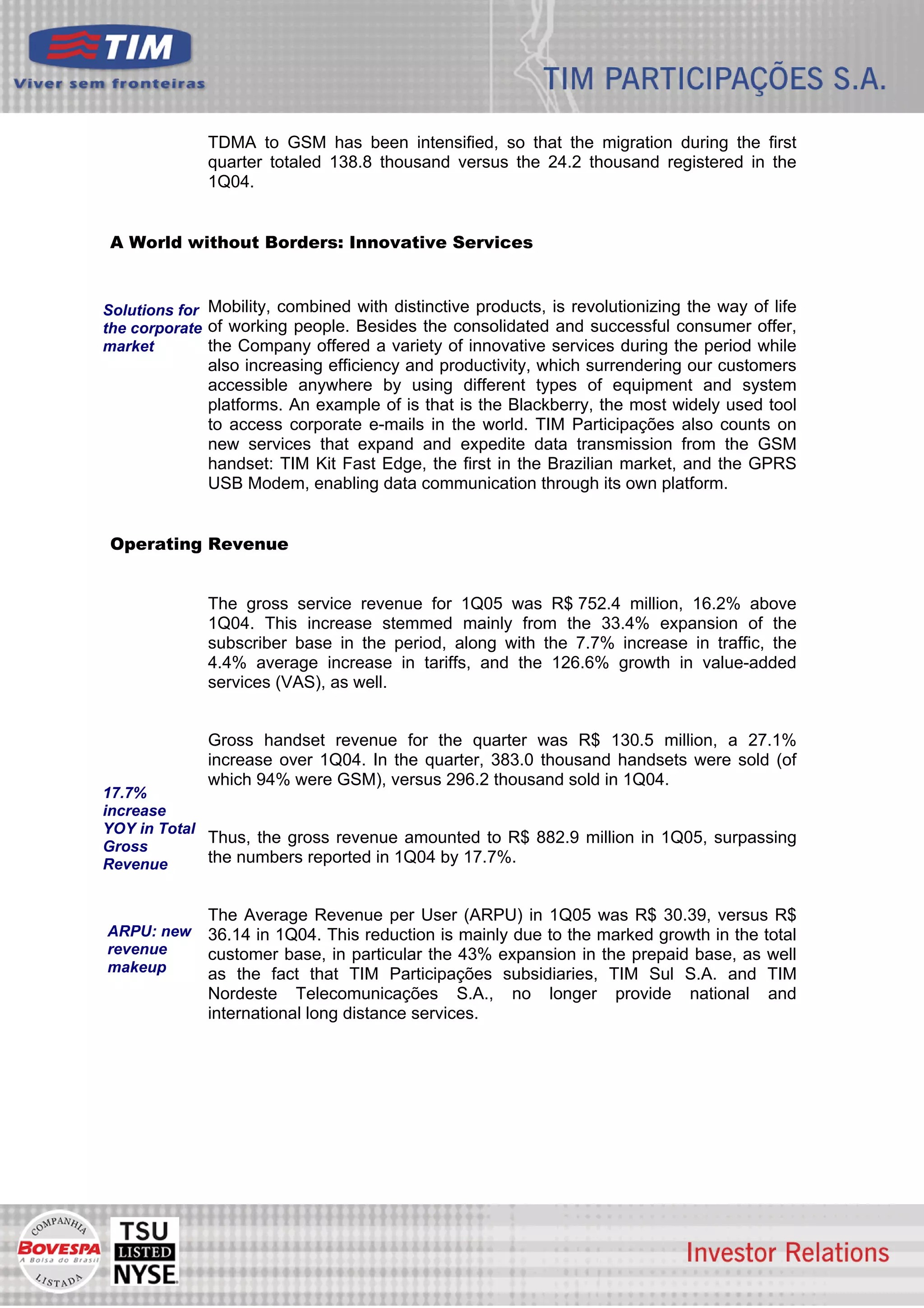 TDMA to GSM has been intensified, so that the migration during the first
              quarter totaled 138.8 thousand versus the 24.2 thousand registered in the
              1Q04.


 A World without Borders: Innovative Services


Solutions for Mobility, combined with distinctive products, is revolutionizing the way of life
the corporate of working people. Besides the consolidated and successful consumer offer,
market        the Company offered a variety of innovative services during the period while
              also increasing efficiency and productivity, which surrendering our customers
              accessible anywhere by using different types of equipment and system
              platforms. An example of is that is the Blackberry, the most widely used tool
              to access corporate e-mails in the world. TIM Participações also counts on
              new services that expand and expedite data transmission from the GSM
              handset: TIM Kit Fast Edge, the first in the Brazilian market, and the GPRS
              USB Modem, enabling data communication through its own platform.


 Operating Revenue


              The gross service revenue for 1Q05 was R$ 752.4 million, 16.2% above
              1Q04. This increase stemmed mainly from the 33.4% expansion of the
              subscriber base in the period, along with the 7.7% increase in traffic, the
              4.4% average increase in tariffs, and the 126.6% growth in value-added
              services (VAS), as well.


              Gross handset revenue for the quarter was R$ 130.5 million, a 27.1%
              increase over 1Q04. In the quarter, 383.0 thousand handsets were sold (of
              which 94% were GSM), versus 296.2 thousand sold in 1Q04.
17.7%
increase
YOY in Total
             Thus, the gross revenue amounted to R$ 882.9 million in 1Q05, surpassing
Gross
Revenue      the numbers reported in 1Q04 by 17.7%.


              The Average Revenue per User (ARPU) in 1Q05 was R$ 30.39, versus R$
ARPU: new     36.14 in 1Q04. This reduction is mainly due to the marked growth in the total
revenue       customer base, in particular the 43% expansion in the prepaid base, as well
makeup        as the fact that TIM Participações subsidiaries, TIM Sul S.A. and TIM
              Nordeste Telecomunicações S.A., no longer provide national and
              international long distance services.




                                                                                                 4
 