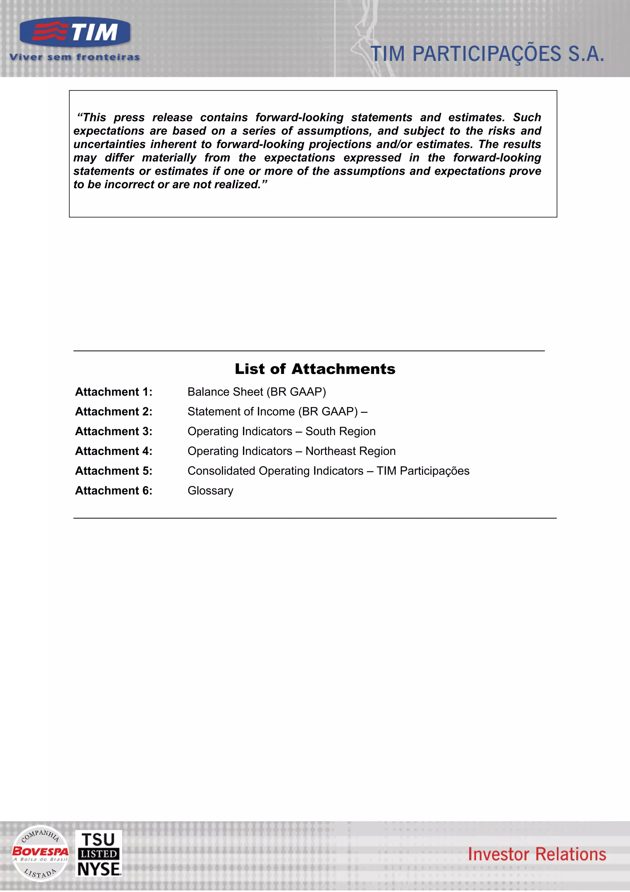 “This press release contains forward-looking statements and estimates. Such
expectations are based on a series of assumptions, and subject to the risks and
uncertainties inherent to forward-looking projections and/or estimates. The results
may differ materially from the expectations expressed in the forward-looking
statements or estimates if one or more of the assumptions and expectations prove
to be incorrect or are not realized.”




                               List of Attachments
Attachment 1:       Balance Sheet (BR GAAP)
Attachment 2:       Statement of Income (BR GAAP) –
Attachment 3:       Operating Indicators – South Region
Attachment 4:       Operating Indicators – Northeast Region
Attachment 5:       Consolidated Operating Indicators – TIM Participações
Attachment 6:       Glossary




                                                                                      7
 