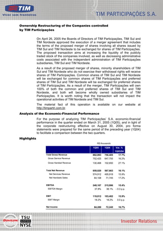 Ownership Restructuring of the Companies controlled
by TIM Participações

             On April 26, 2005 the Boards of Directors of TIM Participações, TIM Sul and
             TIM Nordeste approved the execution of a merger agreement that includes
             the terms of the proposed merger of shares involving all shares issued by
             TIM Sul and TIM Nordeste to be exchanged for shares of TIM Participações.
             The proposed transaction aims at increasing the liquidity of the publicly
             traded stock of the companies involved, as well as decreasing administrative
             costs associated with the independent administration of TIM Participações
             subsidiaries, TIM Sul and TIM Nordeste.
             As a result of the proposed merger of shares, minority shareholders of TIM
             Sul and TIM Nordeste who do not exercise their withdrawal rights will receive
             shares of TIM Participações. Common shares of TIM Sul and TIM Nordeste
             will be exchanged for common shares of TIM Participações and preferred
             shares of TIM Sul and TIM Nordeste will be exchanged for preferred shares
             of TIM Participações. As a result of the merger, TIM Participações will own
             100% of both the common and preferred shares of TIM Sul and TIM
             Nordeste, and both will become wholly owned subsidiaries of TIM
             Participações. It is worth noting that the transaction will not impact the
             operational activities of TIM Nordeste and TIM Sul.
             The material fact of this operation is available on our website at
             http://timpartri.com.br.
Analysis of the Economic-Financial Performance
             For the purpose of analyzing TIM Participações’ S.A. economic-financial
             performance in the quarter ended on March 31, 2005 (1Q05), and in light of
             the corporate restructuring effective on August 30, 2004, pro forma
             statements were prepared for the same period of the preceding year (1Q04)
             to facilitate a comparison between the two quarters.
Highlights
                                                         R$ thousands
                                                      1Q05      1Q04      Var, %
                                                                          1Q05/04
                    Total Gross Revenue               882,893   750,405     17.7%
                     Gross Service Revenue            752,425   647,755     16.2%
                     Gross Handset Revenue            130,468   102,650     27.1%


                    Total Net Revenue                 659,020   567,663     16.1%
                      Net Services Revenue            574,912   495,918     15.9%
                      Net Handsets Sales               84,108    71,745     17.2%


                    EBITDA                            249,167   215,996     15.4%
                     EBITDA Margin                     37.8%     38.1%    - 0.3 p.p.


                    EBIT                              119,812   103,402     15.9%
                     EBIT Margin                       18.2%     18.2%     0.0 p.p.


                    Net Income                         84,289    72,245     16,7%




                                                                                             2
 