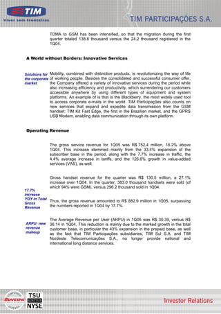 TDMA to GSM has been intensified, so that the migration during the first
              quarter totaled 138.8 thousand versus the 24.2 thousand registered in the
              1Q04.


 A World without Borders: Innovative Services


Solutions for Mobility, combined with distinctive products, is revolutionizing the way of life
the corporate of working people. Besides the consolidated and successful consumer offer,
market        the Company offered a variety of innovative services during the period while
              also increasing efficiency and productivity, which surrendering our customers
              accessible anywhere by using different types of equipment and system
              platforms. An example of is that is the Blackberry, the most widely used tool
              to access corporate e-mails in the world. TIM Participações also counts on
              new services that expand and expedite data transmission from the GSM
              handset: TIM Kit Fast Edge, the first in the Brazilian market, and the GPRS
              USB Modem, enabling data communication through its own platform.


 Operating Revenue


              The gross service revenue for 1Q05 was R$ 752.4 million, 16.2% above
              1Q04. This increase stemmed mainly from the 33.4% expansion of the
              subscriber base in the period, along with the 7.7% increase in traffic, the
              4.4% average increase in tariffs, and the 126.6% growth in value-added
              services (VAS), as well.


              Gross handset revenue for the quarter was R$ 130.5 million, a 27.1%
              increase over 1Q04. In the quarter, 383.0 thousand handsets were sold (of
              which 94% were GSM), versus 296.2 thousand sold in 1Q04.
17.7%
increase
YOY in Total
             Thus, the gross revenue amounted to R$ 882.9 million in 1Q05, surpassing
Gross
Revenue      the numbers reported in 1Q04 by 17.7%.


              The Average Revenue per User (ARPU) in 1Q05 was R$ 30.39, versus R$
ARPU: new     36.14 in 1Q04. This reduction is mainly due to the marked growth in the total
revenue       customer base, in particular the 43% expansion in the prepaid base, as well
makeup        as the fact that TIM Participações subsidiaries, TIM Sul S.A. and TIM
              Nordeste Telecomunicações S.A., no longer provide national and
              international long distance services.




                                                                                                 4
 