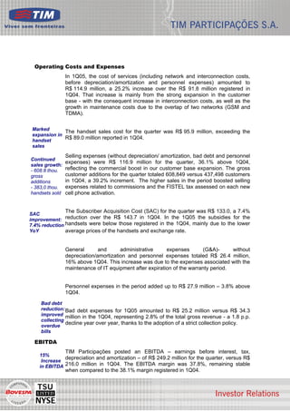Operating Costs and Expenses
                In 1Q05, the cost of services (including network and interconnection costs,
                before depreciation/amortization and personnel expenses) amounted to
                R$ 114.9 million, a 25.2% increase over the R$ 91.8 million registered in
                1Q04. That increase is mainly from the strong expansion in the customer
                base - with the consequent increase in interconnection costs, as well as the
                growth in maintenance costs due to the overlap of two networks (GSM and
                TDMA).

 Marked
              The handset sales cost for the quarter was R$ 95.9 million, exceeding the
 expansion in
 handset
              R$ 89.0 million reported in 1Q04.
 sales

                Selling expenses (without depreciation/ amortization, bad debt and personnel
Continued
                expenses) were R$ 116.9 million for the quarter, 36.1% above 1Q04,
sales growth:
- 608.8 thou.   reflecting the commercial boost in our customer base expansion. The gross
gross           customer additions for the quarter totaled 608,849 versus 437,498 customers
additions       in 1Q04, a 39.2% increment. The higher sales in the period boosted selling
- 383,0 thou.   expenses related to commissions and the FISTEL tax assessed on each new
handsets sold   cell phone activation.


                The Subscriber Acquisition Cost (SAC) for the quarter was R$ 133.0, a 7.4%
SAC
improvement: reduction over the R$ 143.7 in 1Q04. In the 1Q05 the subsidies for the
7.4% reduction handsets were below those registered in the 1Q04, mainly due to the lower
YoY            average prices of the handsets and exchange rate.


                General       and      administrative     expenses       (G&A)-      without
                depreciation/amortization and personnel expenses totaled R$ 26.4 million,
                16% above 1Q04. This increase was due to the expenses associated with the
                maintenance of IT equipment after expiration of the warranty period.


                Personnel expenses in the period added up to R$ 27.9 million – 3.8% above
                1Q04.

    Bad debt
    reduction: Bad debt expenses for 1Q05 amounted to R$ 25.2 million versus R$ 34.3
    improved million in the 1Q04, representing 2.8% of the total gross revenue - a 1.8 p.p.
    collecting
    overdue
               decline year over year, thanks to the adoption of a strict collection policy.
    bills

  EBITDA
                TIM Participações posted an EBITDA – earnings before interest, tax,
    15%
              depreciation and amortization – of R$ 249.2 million for the quarter, versus R$
     Increase
    in EBITDA 216.0 million in 1Q04. The EBITDA margin was 37.8%, remaining stable
                when compared to the 38.1% margin registered in 1Q04.


                                                                                               5
 