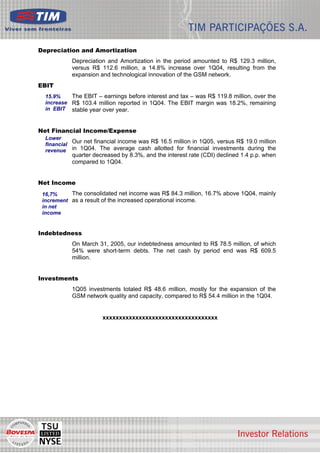 Depreciation and Amortization
           Depreciation and Amortization in the period amounted to R$ 129.3 million,
           versus R$ 112.6 million, a 14.8% increase over 1Q04, resulting from the
           expansion and technological innovation of the GSM network.
EBIT
  15.9%    The EBIT – earnings before interest and tax – was R$ 119.8 million, over the
  increase R$ 103.4 million reported in 1Q04. The EBIT margin was 18.2%, remaining
  in EBIT stable year over year.



Net Financial Income/Expense
  Lower
  financial
            Our net financial income was R$ 16.5 million in 1Q05, versus R$ 19.0 million
  revenue in 1Q04. The average cash allotted for financial investments during the
           quarter decreased by 8.3%, and the interest rate (CDI) declined 1.4 p.p. when
           compared to 1Q04.


Net Income
 16,7%     The consolidated net income was R$ 84.3 million, 16.7% above 1Q04, mainly
 increment as a result of the increased operational income.
 in net
 income


Indebtedness
           On March 31, 2005, our indebtedness amounted to R$ 78.5 million, of which
           54% were short-term debts. The net cash by period end was R$ 609.5
           million.


Investments
           1Q05 investments totaled R$ 48.6 million, mostly for the expansion of the
           GSM network quality and capacity, compared to R$ 54.4 million in the 1Q04.


                       xxxxxxxxxxxxxxxxxxxxxxxxxxxxxxxxxxx




                                                                                           6
 