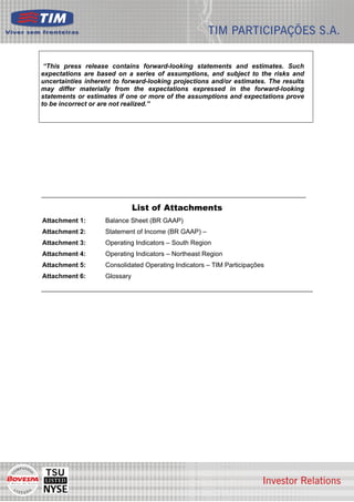 “This press release contains forward-looking statements and estimates. Such
expectations are based on a series of assumptions, and subject to the risks and
uncertainties inherent to forward-looking projections and/or estimates. The results
may differ materially from the expectations expressed in the forward-looking
statements or estimates if one or more of the assumptions and expectations prove
to be incorrect or are not realized.”




                               List of Attachments
Attachment 1:       Balance Sheet (BR GAAP)
Attachment 2:       Statement of Income (BR GAAP) –
Attachment 3:       Operating Indicators – South Region
Attachment 4:       Operating Indicators – Northeast Region
Attachment 5:       Consolidated Operating Indicators – TIM Participações
Attachment 6:       Glossary




                                                                                      7
 