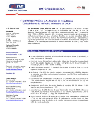 TIM Participações S.A.



                        TIM PARTICIPAÇÕES S.A. Anuncia os Resultados
                          Consolidados do Primeiro Trimestre de 2006

4 de Maio de 2006                Rio de Janeiro, 05 de maio de 2006 – A TIM Participações S.A. (BOVESPA: TCSL3 e
                                 TCSL4; e NYSE: TSU), Companhia holding da TIM Celular S.A., TIM Sul S.A. e da TIM
BOVESPA
                                 Nordeste Telecomunicações S.A., anuncia os resultados referentes ao 1º trimestre de
(lote de 1.000 ações)
TCSL3: R$10,19
                                 2006 (1T06). A TIM Participações S.A., através de suas controladas, presta serviço de
TCSL4: R$ 8,40                   telefonia móvel celular em todo o território Brasileiro e é a maior operadora GSM no
                                 país, em termos de número de clientes. As informações financeiras e operacionais a
NYSE                             seguir são apresentadas em base consolidada e em Reais, de acordo com a Legislação
(1 ADR = 10.000 ações)
                                 Societária, e as comparações referem-se ao primeiro trimestre de 2005 (1T05), exceto
TSU: US$ 40,60
                                 onde mencionado.
Valor de Mercado:
R$ 20,9 bilhões
US$ 10,2 bilhões
                                 Destaques Operacionais e Financeiros
Divulgação dos
Resultados do 1T06
                                   • A TIM Participações registrou no 1T06 recorde de adições brutas (2,3 milhões), a
Teleconferência :                    maior da história da Companhia.
5 de maio de 2006, às 11:00
horas, horário de Brasília.        • 846,8 mil novos clientes foram adicionados à base da Companhia, representando
(10:00 a.m. US ET)                   26,5% das adições líquidas de mercado e atingindo 23,5% de participação de
                                     mercado (21,3% no 1T05 e 23,4% no 1T05).
Para mais informações, acessar
o website da Companhia em:         • A base de clientes alcançou 21,0 milhões de usuários ao final do 1T06, 43,5% de
www.timpartri.com.br                 expansão comparada ao 1T05.
                                   • Ao final do 1T06, 85% dos clientes usavam a tecnologia GSM. A TIM Participações
Contato RI:
                                     se consolida como líder em tecnologias inovadoras, com 36,6% de participação no
                                     mercado de GSM.
Joana Serafim                      • Crescimento com rentabilidade: EBITDA de R$ 518,2 milhões, 58,3% superior ao do
Gerente de RI                        1T05, representando margem EBITDA de 24,3%, um incremento de 6.2 p.p. em
(55 21) 4009-3742 / 8113-0571
                                     relação ao 1T05.
jserafim@timbrasil.com.br
                                   • Crescimento significativo da receita líquida de serviços: R$ 1,8 bilhão, 21,3%
Leonardo Wanderley                   superior quando comparado a do 1T05.
Analista de RI
(55 21) 4009-3751 / 8113-0547      • A receita bruta de VAS (Serviço de Valor Adicionado) foi de R$ 180,9 milhões no
lwanderley@timbrasil.com.br          1T06, 45,4% superior a do mesmo período no ano anterior, representando 7,3% da
                                     receita bruta de serviços (+1,0 p.p. em relação ao 1T05).
Cristiano Pereira
Analista de RI                     • Rígido controle do custo de aquisição do cliente e da inadimplência: redução de
(55 21) 4009-3751 / 8113-0582        21,1% do SAC em relação ao 1T05. A inadimplência, mesmo frente ao forte
cripereira@timbrasil.com.br          crescimento da base de clientes e da receita, manteve-se estável, representando
                                     3,1% da receita bruta total.
 