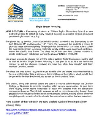 Contact: Marissa Perez-Dormitzer, 
District Recycling Coordinator 
(508) 979-1493 
recycling@newbedford-ma.gov 
Date: November 18, 2014 
For Greater New Bedford Regional Immediate Release 
Refuse Management District 
NEW BEDFORD – Elementary students at William Taylor Elementary School in New 
Bedford will race to collect as many recycled materials as possible to learn about and 
practice single stream recycling. 
The group, led by several UMass Dartmouth students, traveled to the Elementary school 
both October 31st and November 13th. There, they assigned the students a project to 
promote single stream recycling. The project was to see which class was able to collect 
the most single stream recyclable materials; empty bottles, cans, paper and cardboard, 
within the specific time frame. The class would then use their collected material to 
create posters each with letters forming the phrase “SINGLE STREAM”. 
“As a team we plan to educate not only the kids of William Taylor Elementary, but the staff 
as well as to what Single Stream Recycling is. We plan to do so in a fun, interactive 
manner to get the students involved and have fun while they recycle” said team 
member Devyn M. Blume. 
The class that was able to recycle the most material after two weeks was then selected to 
have a photographer take a picture of them holding up their letters, which would then 
be posted in the New Bedford Guide as well as The Standard Times. 
This project, along with several others are part of a course called through the Charlton 
College of Business to promote recycling within several communities. In total there 
were roughly seven teams comprised of about five students from the senior-level 
management course. The job is to increase as well as promote recycling through these 
projects which included activities such as traveling to schools, hosting events and even 
completing radio show in effort to educate the several communities that were reached. 
Here is a link of their article in the New Bedford Guide of the single stream 
winning class: 
http://www.newbedfordguide.com/umass-william-taylor-students-recycling/ 
2014/11/17 
Single Stream Recycling 
 