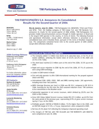 TIM Participações S.A.



             TIM PARTICIPAÇÕES S.A. Announces its Consolidated
                   Results for the Second Quarter of 2006

BOVESPA                           Rio de Janeiro, July 24, 2006 – TIM Participações S.A. (BOVESPA: TCSL3 and TCSL4;
(lot of 1,000 shares)             and NYSE: TSU), the holding company of TIM Celular S.A. and TIM Nordeste S.A.,
TCSL3: R$8.09
                                  announces its results for the second quarter of 2006 (2Q06). TIM Participações S.A.
TCSL4: R$ 5.67
                                  provides mobile telecommunications services through its mobile operators in Brazil and
NYSE                              is the largest GSM operator in the country, in terms of clients. The following financial
(1 ADR = 10,000 shares)           and operational information, except where otherwise indicated, is presented on a
TSU: US$ 26.02                    consolidated basis and in Brazilian Reais, pursuant of the terms of Brazilian Corporate
Market Value:                     Law. The comparisons contained herein refer to the second quarter of 2005 (2Q05),
R$15.1 billion                    except when otherwise indicated.
US$6.9 billion

Based on July 21, 2006

                                  Financial and Operating Highlights
2Q06 Earnings Release
Conference Call in English          • The Company added 1.3 million new clients to its subscriber base, or 56.1% of net
July 24, 2006, at 12:30 p.m,          market additions, achieving the market share of 24,3% (22.2% in the 2Q05 and
 Brasília time                        23.5% in the 1Q06).
(11:30 a.m. US ET)
                                    • The client base reached 22.3 million users at the end of the 2Q06, 33.3% up on the
Conference Call in Portuguese         2Q05.
July 24, 2006, at 2:00 p.m.
 Brasília time                      • Rapid and secure migration to GSM: By the end of the 2Q06, 87.1% of customers
(1:00 p.m. US ET)                     were using GSM technology.
For further information, please     • Leader in GSM market in Brazil.
access the Company’s website:
www.timpartri.com.br                • First and only operator to offer GSM international roaming for the prepaid segment
                                      (Voice and VAS).
IR Contacts:                        • International GSM, GPRS, EDGE, SMS and MMS roaming leader: 269 agreements,
Stefano De Angelis                    including more than 160 countries.
CFO and IR Director
(55 21) 4009-3742                   • ARPU (Average Revenue per User) in 2Q06 was R$ 30.2, compared to R$ 30.0 in
                                      1Q06, inverting for the first time the QoQ seasonal reduction trend. TIM continues
Joana Serafim                         to be a benchmark in the Brazilian sector
IR Manager
(55 21) 4009-3742 / 8113-0571       • Substantial expansion in net service revenues, which climbed by 20.0% over the
jserafim@timbrasil.com.br             2Q05 to R$2.0 billion.
                                    • Gross VAS (Value Added Service) revenue totaled R$ 237.4 million, up 62.0% from
Leonardo Wanderley
IR Analyst                            the same period of the previous year, representing 8.9% of gross service revenues
(55 21) 4009-3751 / 8113-0547         (up by 2.1 p.p. on the 2Q05).
lwanderley@timbrasil.com.br         • Profitable growth: EBITDA of R$500.0 million, 73.4% higher than in the 2Q05, and
                                      an EBITDA margin of 21.5%, a 7.6 p.p. improvement, when compared to 2Q05.
Cristiano Pereira
IR Analyst                          • Net loss 25.3% down YoY reflecting the Company’s improved operating result.
(55 21) 4009-3751 / 8113-0582
cripereira@timbrasil.com.br         • The mergers of TIM SUL with TIM CELULAR and TIM NORDESTE with MAXITEL
                                      were completed on June 30, 2006.
 