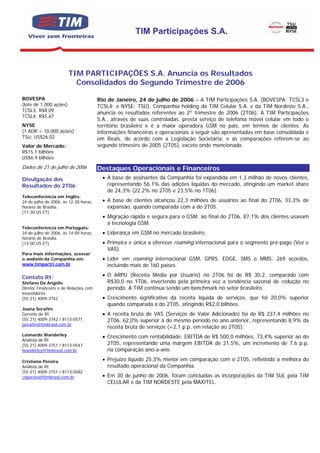 TIM Participações S.A.



                        TIM PARTICIPAÇÕES S.A. Anuncia os Resultados
                          Consolidados do Segundo Trimestre de 2006

BOVESPA                                Rio de Janeiro, 24 de julho de 2006 – A TIM Participações S.A. (BOVESPA: TCSL3 e
(lote de 1.000 ações)                  TCSL4; e NYSE: TSU), Companhia holding da TIM Celular S.A. e da TIM Nordeste S.A.,
TCSL3: R$8,09
                                       anuncia os resultados referentes ao 2º trimestre de 2006 (2T06). A TIM Participações
TCSL4: R$5,67
                                       S.A., através de suas controladas, presta serviço de telefonia móvel celular em todo o
NYSE                                   território brasileiro e é a maior operadora GSM no país, em termos de clientes. As
(1 ADR = 10.000 ações)                 informações financeiras e operacionais a seguir são apresentadas em base consolidada e
TSU: US$26,02                          em Reais, de acordo com a Legislação Societária, e as comparações referem-se ao
Valor de Mercado:                      segundo trimestre de 2005 (2T05), exceto onde mencionado.
R$15,1 bilhões
US$6,9 bilhões
Dados de 21 de julho de 2006           Destaques Operacionais e Financeiros
Divulgação dos                           • A base de assinantes da Companhia foi expandida em 1,3 milhão de novos clientes,
Resultados do 2T06                         representando 56,1% das adições líquidas do mercado, atingindo um market share
                                           de 24,3% (22.2% no 2T05 e 23,5% no 1T06).
Teleconferência em Inglês:
24 de julho de 2006, às 12:30 horas,     • A base de clientes alcançou 22,3 milhões de usuários ao final do 2T06, 33,3% de
horário de Brasília.                       expansão, quando comparada com a do 2T05.
(11:30 US ET)
                                         • Migração rápida e segura para o GSM: ao final do 2T06, 87,1% dos clientes usavam
                                           a tecnologia GSM.
Teleconferência em Português:
24 de julho de 2006, às 14:00 horas,     • Liderança em GSM no mercado brasileiro.
horário de Brasília.
(13:00 US ET)                            • Primeira e única a oferecer roaming internacional para o segmento pré-pago (Voz e
                                           VAS).
Para mais informações, acessar
o website da Companhia em:               • Líder em roaming internacional GSM, GPRS, EDGE, SMS e MMS: 269 acordos,
www.timpartri.com.br                       incluindo mais de 160 países.

Contato RI:                              • O ARPU (Receita Média por Usuário) no 2T06 foi de R$ 30,2, comparado com
Stefano De Angelis                         R$30,0 no 1T06, invertendo pela primeira vez a tendência sazonal de redução no
Diretor Financeiro e de Relações com       período. A TIM continua sendo um benchmark no setor brasileiro.
Investidores
(55 21) 4009-3742                        • Crescimento significativo da receita líquida de serviços, que foi 20,0% superior
                                           quando comparada à do 2T05, atingindo R$2,0 bilhões.
Joana Serafim
Gerente de RI                            • A receita bruta de VAS (Serviços de Valor Adicionado) foi de R$ 237,4 milhões no
(55 21) 4009-3742 / 8113-0571              2T06, 62,0% superior à do mesmo período no ano anterior, representando 8,9% da
jserafim@timbrasil.com.br
                                           receita bruta de serviços (+2,1 p.p. em relação ao 2T05).
Leonardo Wanderley                       • Crescimento com rentabilidade: EBITDA de R$ 500,0 milhões, 73,4% superior ao do
Analista de RI
(55 21) 4009-3751 / 8113-0547              2T05, representando uma margem EBITDA de 21,5%, um incremento de 7.6 p.p.
lwanderley@timbrasil.com.br                na comparação ano-a-ano.

Cristiano Pereira                        • Prejuízo líquido 25,3% menor em comparação com o 2T05, refletindo a melhora do
Analista de RI                             resultado operacional da Companhia.
(55 21) 4009-3751 / 8113-0582
cripereira@timbrasil.com.br              • Em 30 de junho de 2006, foram concluídas as incorporações da TIM SUL pela TIM
                                           CELULAR e da TIM NORDESTE pela MAXITEL.
 