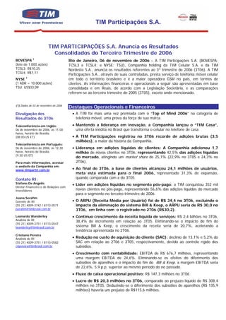 TIM Participações S.A.


                        TIM PARTICIPAÇÕES S.A. Anuncia os Resultados
                          Consolidados do Terceiro Trimestre de 2006
BOVESPA 1                              Rio de Janeiro, 06 de novembro de 2006 – A TIM Participações S.A. (BOVESPA:
(lote de 1.000 ações)                  TCSL3 e TCSL4; e NYSE: TSU), Companhia holding da TIM Celular S.A. e da TIM
TCSL3: R$10,25                         Nordeste S.A., anuncia os resultados referentes ao 3º trimestre de 2006 (3T06). A TIM
TCSL4: R$7,11
                                       Participações S.A., através de suas controladas, presta serviço de telefonia móvel celular
NYSE 1                                 em todo o território brasileiro e é a maior operadora GSM no país, em termos de
(1 ADR = 10.000 ações)                 clientes. As informações financeiras e operacionais a seguir são apresentadas em base
TSU: US$33,09                          consolidada e em Reais, de acordo com a Legislação Societária, e as comparações
                                       referem-se ao terceiro trimestre de 2005 (3T05), exceto onde mencionado.


(1) Dados de 03 de novembro de 2006
                                       Destaques Operacionais e Financeiros
Divulgação dos                           • A TIM foi mais uma vez premiada com o “Top of Mind 2006” na categoria de
Resultados do 3T06                         telefonia móvel, uma prova da força de sua marca.

Teleconferência em Inglês:               • Mantendo a liderança em inovação, a Companhia lançou o “TIM Casa”,
06 de novembro de 2006, às 11:00           uma oferta inédita no Brasil que transforma o celular no telefone de casa.
horas, horário de Brasília.
(08:00 US ET)                            • A TIM Participações registrou no 3T06 recorde de adições brutas (3,5
                                           milhões), a maior da história da Companhia.
Teleconferência em Português:
06 de novembro de 2006, às 12:30         • Liderança em adições líquidas de clientes: A Companhia adicionou 1,7
horas, horário de Brasília.                milhão de novos clientes no 3T06, representando 42,5% das adições líquidas
(9:30 US ET)
                                           do mercado, atingindo um market share de 25,1% (22,9% no 3T05 e 24,3% no
Para mais informações, acessar             2T06).
o website da Companhia em:
www.timpartri.com.br                     • Ao final do 3T06, a base de clientes alcançou 24,1 milhões de usuários,
                                           meta esta estimada para o final 2006, representado 31,3% de expansão,
Contato RI:                                quando comparada com a do 3T05.
Stefano De Angelis                       • Líder em adições líquidas no segmento pós-pago: a TIM conquistou 352 mil
Diretor Financeiro e de Relações com
Investidores                               novos clientes no pós-pago, representando 56,6% das adições líquidas do mercado
                                           para o segmento no terceiro trimestre de 2006.
Joana Serafim
Gerente de RI                            • O ARPU (Receita Média por Usuário) foi de R$ 34,4 no 3T06, excluindo o
(55 21) 4009-3742 / 8113-0571              impacto da eliminação do sistema Bill & Keep, o ARPU seria de R$ 30,0 no
jserafim@timbrasil.com.br                  3T06, em linha com o registrado no 2T06 (R$30,2).
Leonardo Wanderley                       • Contínuo crescimento da receita líquida de serviços: R$ 2,4 bilhões no 3T06,
Analista de RI                             38,4% de incremento em relação ao 3T05. Eliminando-se o impacto do fim do
(55 21) 4009-3751 / 8113-0547
lwanderley@timbrasil.com.br                sistema Bill & Keep, o crescimento da receita seria de 20,7%, acelerando a
                                           tendência apresentada no 2T06.
Cristiano Pereira
Analista de RI                           • Redução no custo de aquisição do cliente (SAC): declínio de 13,1% e 5,2% do
(55 21) 4009-3751 / 8113-0582              SAC em relação ao 2T06 e 3T05, respectivamente, devido ao controle rígido dos
cripereira@timbrasil.com.br                subsídios.
                                         • Crescimento com rentabilidade: EBITDA de R$ 676,7 milhões, representando
                                           uma margem EBITDA de 24,6%. Eliminando-se os efeitos do diferimento dos
                                           subsídios de aparelhos e o impacto do fim do Bill & Keep, a margem EBITDA seria
                                           de 22,6%, 5,9 p.p. superior ao mesmo período do no passado.
                                         • Fluxo de caixa operacional positivo: R$ 147,3 milhões no 3T06.
                                         • Lucro de R$ 20,3 milhões no 3T06, comparado ao prejuízo líquido de R$ 308,4
                                           milhões no 3T05. Deduzindo-se o diferimento dos subsídios de aparelhos (R$ 135,9
                                           milhões) haveria um prejuízo de R$115,6 milhões.
 