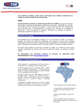 foi de R$115,6 milhões, ainda assim, mostrando uma melhora substancial em
relação ao mesmo trimestre do ano passado.

CAPEX

Os investimentos relativos ao 3T06 foram de R$ 374,4 milhões, dos quais 44% foram
direcionados à expansão da capacidade e melhoria na capacidade e qualidade da rede GSM.
Em função do forte crescimento do tráfego (+ 36.5% ano-a-ano) 20% dos investimentos
foram alocados para o desenvolvimento e melhorias nos sistemas de tecnologia da
informação; e 36% ao programa de comodato, componente da estratégia de expansão e
fidelização do segmento corporativo, e outros.


Aumento de capital

Na Assembléia Geral Extraordinária realizada em 29 de setembro de 2006, foi aprovado a
proposta de aumento de capital da Companhia, com emissão de novas ações, mediante
capitalização da parcela da Reserva Especial de Ágio correspondente ao benefício fiscal auferido
pelas controladas da Companhia durante o exercício de 2005, no montante de R$50.4 milhões.

Na mesma data, também foi aprovado o aumento de capital, sem emissão de novas ações,
mediante capitalização da Reserva para Futuro Aumento de Capital, no montante de R$6.4
milhões.

As informações aos acionistas relativas ao                   processo    de   subscrição     estão
disponibilizadas no site www.timpartri.com.br.


Sobre a TIM Participações S.A.

TIM Participações é controlada pela TIM Brasil Serviços e
Participações S.A., subsidiária do Grupo Telecom Itália.
A TIM Participações oferece a tecnologia GSM - “Global
System for Mobile Communications” - a mais utilizada no
mundo. Ao final de setembro de 2006, sua cobertura atingia
91,5% da população urbana brasileira.
As cidades cobertas pela rede GSM também têm acesso à
tecnologia GPRS, enquanto 456 cidades possuem o
benefício adicional da tecnologia EDGE. Estas inovações
facilitam o uso de serviços de dados e multimídia
nacionalmente.
A Companhia se orgulha de oferecer um dos mais amplos
portfolios de produtos e serviços do setor, com soluções
específicas para as diferentes necessidades dos clientes.       Única Companhia com presença nacional.

                                                                Segunda maior companhia do segmento,
                                                              em termos de número de clientes e de
                                                              receita.

                                                                 Maior operadora GSM em número de
                                                              clientes.

                                                                Maior companhia do setor de telefonia
                                                              móvel listada na Bovespa, com base no valor
                                                              de mercado.


                                    10 / 16
 