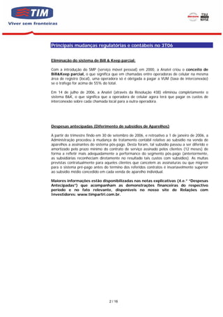 Principais mudanças regulatórias e contábeis no 3T06


Eliminação do sistema de Bill & Keep parcial:

Com a introdução do SMP (serviço móvel pessoal) em 2000, a Anatel criou o conceito de
Bill&Keep parcial, o que significa que em chamadas entre operadoras de celular na mesma
área de registro (local), uma operadora só é obrigada a pagar a VUM (taxa de interconexão)
se o tráfego for acima de 55% do total.

Em 14 de julho de 2006, a Anatel (através da Resolução 438) eliminou completamente o
sistema B&K, o que significa que a operadora de celular agora terá que pagar os custos de
interconexão sobre cada chamada local para a outra operadora.




Despesas antecipadas (Diferimento de subsídios de Aparelhos)

A partir do trimestre findo em 30 de setembro de 2006, e retroativo a 1 de janeiro de 2006, a
Administração procedeu à mudança de tratamento contábil relativo ao subsídio na venda de
aparelhos a assinantes do sistema pós-pago. Desta foram, tal subsídio passou a ser diferido e
amortizado pelo prazo mínimo do contrato de serviço assinado pelos clientes (12 meses) de
forma a refletir mais adequadamente a performance do segmento pós-pago (anteriormente,
as subsidiárias reconheciam diretamente no resultado tais custos com subsídios). As multas
previstas contratualmente para aqueles clientes que cancelem as assinaturas ou que migrem
para o sistema pré-pago antes do término dos referidos contratos é invariavelmente superior
ao subsídio médio concedido em cada venda de aparelho individual.

Maiores informações estão disponibilizadas nas notas explicativas (4.e.” “Despesas
Antecipadas”) que acompanham as demonstrações financeiras do respectivo
período e no fato relevante, disponíveis no nosso site de Relações com
Investidores: www.timpartri.com.br.




                                  2 / 16
 