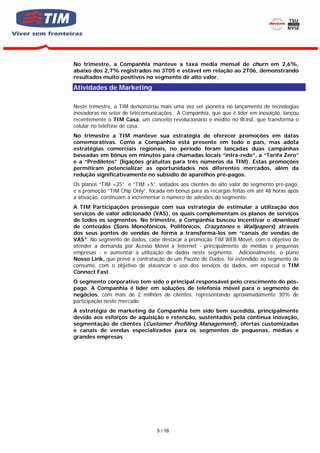 No trimestre, a Companhia manteve a taxa media mensal de churn em 2,6%,
abaixo dos 2,7% registrados no 3T05 e estável em relação ao 2T06, demonstrando
resultados muito positivos no segmento de alto valor.
Atividades de Marketing

Neste trimestre, a TIM demonstrou mais uma vez ser pioneira no lançamento de tecnologias
inovadoras no setor de telecomunicações. A Companhia, que que é líder em inovação, lançou
recentemente o TIM Casa, um conceito revolucionário e inédito no Brasil, que transforma o
celular no telefone de casa.
No trimestre a TIM manteve sua estratégia de oferecer promoções em datas
comemorativas. Como a Companhia está presente em todo o país, mas adota
estratégias comerciais regionais, no período foram lançadas duas campanhas
baseadas em bônus em minutos para chamadas locais “intra-rede”, a “Tarifa Zero”
e a “Prediletos” (ligações gratuitas para três números da TIM). Estas promoções
permitiram potencializar as oportunidades nos diferentes mercados, além da
redução significativamente no subsídio de aparelhos pré-pagos.
Os planos “TIM +25” e “TIM +5”, voltados aos clientes de alto valor do segmento pré-pago,
e a promoção “TIM Chip Only”, focada em bônus para as recargas feitas em até 48 horas após
a ativação, continuam a incrementar o número de adesões do segmento.
A TIM Participações prossegue com sua estratégia de estimular a utilização dos
serviços de valor adicionado (VAS), os quais complementam os planos de serviços
de todos os segmentos. No trimestre, a Companhia buscou incentivar o download
de conteúdos (Sons Monofônicos, Polifônicos, Crazytones e Wallpapers) através
dos seus pontos de vendas de forma a transformá-los em “canais de vendas de
VAS”. No segmento de dados, cabe destacar a promoção TIM WEB Móvel, com o objetivo de
atender a demanda por Acesso Móvel à Internet - principalmente de médias e pequenas
empresas - e aumentar a utilização de dados neste segmento. Adicionalmente, o plano
Nosso Link, que prevê a contratação de um Pacote de Dados, foi estendido ao segmento de
consumo, com o objetivo de alavancar o uso dos serviços de dados, em especial o TIM
Connect Fast.
O segmento corporativo tem sido o principal responsável pelo crescimento do pós-
pago. A Companhia é líder em soluções de telefonia móvel para o segmento de
negócios, com mais de 2 milhões de clientes, representando aproximadamente 30% de
participação neste mercado.
A estratégia de marketing da Companhia tem sido bem sucedida, principalmente
devido aos esforços de aquisição e retenção, sustentados pela continua inovação,
segmentação de clientes (Customer Profiling Management), ofertas customizadas
e canais de vendas especializados para os segmentos de pequenas, médias e
grandes empresas.




                                 5 / 16
 
