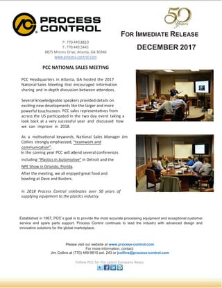 FOR IMMEDIATE RELEASE
DECEMBER 2017
Established in 1967, PCC`s goal is to provide the most accurate processing equipment and exceptional customer
service and spare parts support. Process Control continues to lead the industry with advanced design and
innovative solutions for the global marketplace.
 ¡¢¢£¤¥¥¦¤§§¨£
©¡¢¢£¤¥¥¦¤¥¥
§¢   !#$%$ ! '
£
'
¥£
(((¤)01210%0#
¤10
PCC NATIONAL SALES MEETING
PCC Headquarters in Atlanta, GA hosted the 201
Na3456l Sales Mee35g that encouraged information
sharing and in-depth discussion between a78ndees.
Several knowledgeable speakers provided details on
exci35g new developments
. PCC sales representa3ves from
across the US par3cipated in the day event taking a
look back at a very successful year and discussed how
we can improve in 201 .
As a mo3va3456
9
keywords, Na3456
9
Sales Manager Jim
Collins strongly emphasized, “
”.
In the coming year PCC will a7end several conferences
including “Plastics in Automotive” in Detroit and the
NPE Show in Orlando, Florida.
@A BCDE FGHIPQQ RHASGHT IPTPUGVSPQ HWPG XC YPVGQ H`
QabbTYcAd PeacbfPAS SH SgP bTVQhiQ cApaQSGYq
Please visit our website at www.process-control.com
For more information, contact:
Jim Collins at (770) 449-8810 ext. 243 or jcollins@process-control.com
Follow PCC for the Latest Company News:
powerful touchscreen
After the meeting, we all enjoyed great food and
bowling at Dave and Busters.
 