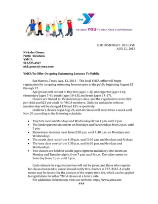 FOR IMMEDIATE RELEASE
AUG.12, 2013
Nickolas Gomez
Public Relations
YMCA
512-555-4567
nick.gomez@ymca.com
YMCA To Offer On-going Swimming Lessons To Public
San Marcos, Texas, Aug. 12, 2013 – The local YMCA office will begin
registration for on-going swimming lessons open to the public beginning August 15
through 22.
Age groups will consist of tiny tots (ages 1-3); kindergarten (ages 4-6);
elementary (ages 7-9); youth (ages 10-13); and teens (ages 14-17).
Classes are limited to 15 students per class, and the registration cost is $20
per child and $25 per adult for YMCA members. Children and adults without
membership will be charged $30 and $35 respectively.
Children’s classes begin Aug. 25, and all classes will meet twice a week until
Nov. 30 according to the following schedule:
 Tiny tots meet on Mondays and Wednesdays from 1 p.m. until 2 p.m.
 The kindergarten class meets on Mondays and Wednesdays from 2 p.m. until
3 p.m.
 Elementary students meet from 3:30 p.m. until 4:30 p.m. on Mondays and
Wednesdays
 The youth class runs from 4:30 p.m. until 5:30 p.m. on Mondays and Fridays
 The teen class meets from 5:30 p.m. until 6:30 p.m. on Mondays and
Wednesdays
 Two classes are held for adults (ages eighteen and older). One meets on
Monday and Tuesday nights from 7 p.m. until 8 p.m. The other meets on
Saturday from 1 p.m. until 3 p.m.
Cash refunds for registration fees will not be given, and those who register
for classes but need to cancel should notify Mrs. Bucher at 777-4567. A credit
memo may be issued for the amount of the registration fee, which can be applied
to registration for other YMCA classes at a future date.
For additional information, visit our website: http://www.ymca.net
###
 