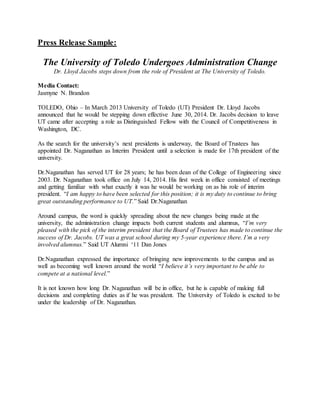 Press Release Sample:
The University of Toledo Undergoes Administration Change
Dr. Lloyd Jacobs steps down from the role of President at The University of Toledo.
Media Contact:
Jasmyne N. Brandon
TOLEDO, Ohio – In March 2013 University of Toledo (UT) President Dr. Lloyd Jacobs
announced that he would be stepping down effective June 30, 2014. Dr. Jacobs decision to leave
UT came after accepting a role as Distinguished Fellow with the Council of Competitiveness in
Washington, DC.
As the search for the university’s next presidents is underway, the Board of Trustees has
appointed Dr. Naganathan as Interim President until a selection is made for 17th president of the
university.
Dr.Naganathan has served UT for 28 years; he has been dean of the College of Engineering since
2003. Dr. Naganathan took office on July 14, 2014. His first week in office consisted of meetings
and getting familiar with what exactly it was he would be working on as his role of interim
president. “I am happy to have been selected for this position; it is my duty to continue to bring
great outstanding performance to UT.” Said Dr.Naganathan
Around campus, the word is quickly spreading about the new changes being made at the
university, the administration change impacts both current students and alumnus, “I’m very
pleased with the pick of the interim president that the Board of Trustees has made to continue the
success of Dr. Jacobs. UT was a great school during my 5-year experience there. I’m a very
involved alumnus.” Said UT Alumni ‘11 Dan Jones
Dr.Naganathan expressed the importance of bringing new improvements to the campus and as
well as becoming well known around the world “I believe it’s very important to be able to
compete at a national level.”
It is not known how long Dr. Naganathan will be in office, but he is capable of making full
decisions and completing duties as if he was president. The University of Toledo is excited to be
under the leadership of Dr. Naganathan.
 