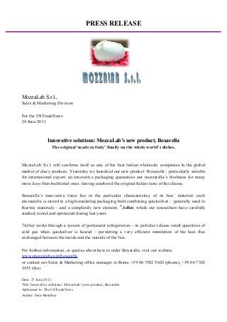 PRESS RELEASE
MozzaLab S.r.l.,
Sales & Marketing Division
For the USTradeNews
24 June 2011
Innovative solutions: MozzaLab’s new product, Boxarella
The original ‘made in Italy’ finally on the whole world’s dishes.
MozzaLab S.r.l. still confirms itself as one of the best Italian wholesale companies in the global
market of diary products. Yesterday we launched our new product ‘Boxarella’, particularly suitable
for international export: an innovative packaging guarantees our mozzarella’s freshness for many
more days than traditional ones, leaving unaltered the original Italian taste of the cheese.
Boxarella’s innovative force lies in the particular characteristics of its box’ material: each
mozzarella is stored in a high-insulating packaging built combining quicksilver – generally used in
thermic materials – and a completely new element, ®
Adbat, which our researchers have carefully
studied, tested and optimized during last years.
®
Adbat works through a system of permanent refrigeration – its particles release small quantities of
cold gas when quicksilver is heated – permitting a very efficient retardation of the heat flux
exchanged between the inside and the outside of the box.
For further information, or queries about how to order Boxarella, visit our website
www.mozzalab.com/boxarella
or contact our Sales & Marketing office manager in Rome +39 06 7302 5620 (phone), +39 06 7302
5553 (fax)
Date: 27 June 2011
Title: Innovative solutions: MozzaLab’s new product, Boxarella
Addressed to: The USTradeNews
Author: Sara Marabiso
 