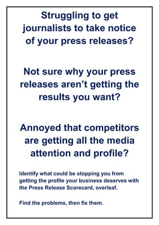 Struggling to get
journalists to take notice
of your press releases?
Not sure why your press
releases aren’t getting the
results you want?
Annoyed that competitors
are getting all the media
attention and profile?
Identify what could be stopping you from
getting the profile your business deserves with
the Press Release Scorecard, overleaf.
Find the problems, then fix them.
 