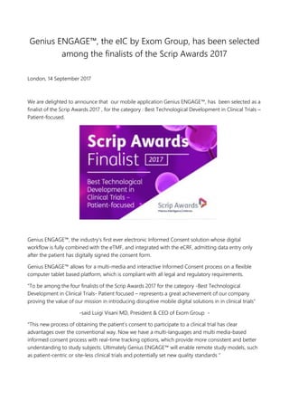 Genius ENGAGE™, the eIC by Exom Group, has been selected
among the finalists of the Scrip Awards 2017
London, 14 September 2017
We are delighted to announce that our mobile application Genius ENGAGE™, has been selected as a
finalist of the Scrip Awards 2017 , for the category : Best Technological Development in Clinical Trials –
Patient-focused.
Genius ENGAGE™, the industry’s first ever electronic Informed Consent solution whose digital
workflow is fully combined with the eTMF, and integrated with the eCRF, admitting data entry only
after the patient has digitally signed the consent form.
Genius ENGAGE™ allows for a multi-media and interactive Informed Consent process on a flexible
computer tablet based platform, which is compliant with all legal and regulatory requirements.
“To be among the four finalists of the Scrip Awards 2017 for the category -Best Technological
Development in Clinical Trials- Patient focused – represents a great achievement of our company
proving the value of our mission in introducing disruptive mobile digital solutions in in clinical trials”
-said Luigi Visani MD, President & CEO of Exom Group -
“This new process of obtaining the patient’s consent to participate to a clinical trial has clear
advantages over the conventional way. Now we have a multi-languages and multi media-based
informed consent process with real-time tracking options, which provide more consistent and better
understanding to study subjects. Ultimately Genius ENGAGE™ will enable remote study models, such
as patient-centric or site-less clinical trials and potentially set new quality standards “
 