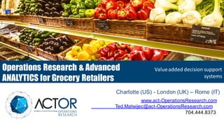 Soluzioni a valore aggiunto per
il supporto alle decisioni ed
alle operations
www.act-OperationsResearch.com
Ted.Matwijec@act-OperationsResearch.com
704.444.8373
Charlotte (US) - London (UK) – Rome (IT)
Operations Research & Advanced
ANALYTICS for Grocery Retailers
Valueadded decision support
systems
 