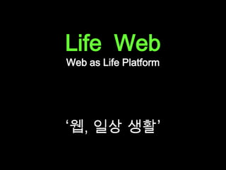 Life  Web<br />Web as Life Platform<br />‘웹, 일상 생활’<br />