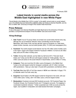 1
14 January 2020
Latest trends in social media across the
Middle East highlighted in new White Paper
“Social Media in the Middle East: 2019 in review” is the eighth annual study on social network
use in the Middle East and North Africa (MENA) written by Professor Damian Radcliffe, and the
first co-written with University of Oregon PhD student Hadil Abuhmaid.
Press Release
A new white paper from Damian Radcliffe and Hadil Abuhmaid at the University of Oregon
provides a comprehensive analysis of how the Middle East uses social media.
10 key findings
1. Arab Youth: 9 out of 10 young Arabs use at least one social media channel every day,
although the use of individual networks varies considerably across the region.
Meanwhile, half of Arab Youth say they get their news on Facebook on a daily basis,
ahead of other channels, such as online portals (39%), TV (34%) and newspapers (4%).
2. Facebook: The world’s largest social network now has 187 million active monthly users
in the region. Egypt is the largest market for Facebook in MENA. It is home to 38 million
daily users and 40 million monthly users.
3. Twitter:Among Arab nationals use has fallen by half since 2013. That said, Saudi
Arabia and Turkey are the fifth and sixth largest markets for Twitter globally. Over 10
million users are active on the social network in Saudi Arabia, and 8.3 million in Turkey.
4. Instagram: There are more than 63 million users of Instagram in the Middle East.
Turkey is the sixth largest market for Instagram worldwide, with 37 million members
(56% penetration). Take-up is also high in Kuwait (54% penetration) and Bahrain (50%.)
5. YouTube:More than 60% of YouTube viewers in MENA are millennials. In Egypt, 77%
of millenials watch YouTube every day.
6. Snapchat: Saudi Arabia is the fifth largest market for Snapchat in the world, with over
15.65 million users. Turkey, with 7.45 million users, is the ten largest market.
7. Manipulation: Facebook removed 259 Facebook accounts, 102 Facebook Pages, five
Facebook Groups, four Facebook Events and 17 Instagram accounts, “for engaging in
coordinated inauthentic behavior.” Twitter suspended over 4,500 accounts across the
region, due to platform manipulation and state-backed information campaigns.
 
