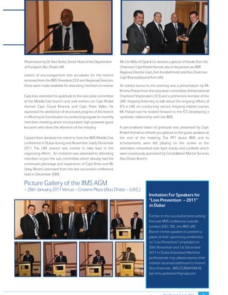 The Report // July 2011 
Presentation by Dr. Ravi Sishta, Senior Head of the Department 
of Transport, Abu Dhabi, UAE. 
Letters of encouragement and accolades for the branch 
received from the IIMS President, CEO and Regional Directors, 
these were made available for attending members to review. 
Capt. Irani extended his gratitude to the executive committee 
of the Middle East branch and well wishers viz. Capt. Khalid 
Humail, Capt. Gopal Khanna, and Capt. Peter Valles. He 
expressed his satisfaction of structured progress of the branch 
in effecting its Constitution to conducting regular bi-monthly 
members meeting which incorporated high powered guest 
lecturers who drew the attention of the industry. 
Captain Irani declared the intent to host the IIMS Middle East 
conference in Dubai during end November /early December 
2011. The UAE branch was invited to take lead in the 
organizing efforts. An invitation was extended to attending 
members to join the sub-committee, which already had the 
continued patronage and experience of Capt Antia and Mr. 
Uday Moorti extended from the last successful conference 
held in December 2009. 
Mr. Cris Mills of Clyde & Co. receives a gesture of thanks from the 
Chairman. Capt Khalid Humail, also in the picture are IIMS 
Regional Director Capt Zarir Irani(leftmost) and Vice Chairman 
Capt Khanna(second from left) 
An added bonus to the evening was a presentation by Mr. 
Krishna Prasad from the education committee of International 
Chartered Shipbrokers ( ICS) and a prominent member of the 
UAE shipping fraternity to talk about the ongoing efforts of 
ICS in UAE on conducting various shipping related courses. 
Mr. Prasad said he looked forward to the ICS developing a 
symbiotic relationship with the IIMS. 
A personalized token of gratitude was presented by Capt. 
Khalid Humail as a thank you gesture to the guest speakers at 
the end of the meeting. The PPT about IIMS and its 
achievements were left playing on the screen as the 
attendees networked over light snacks and cocktails which 
were courteously sponsored by Constellation Marine Services, 
Abu Dhabi Branch. 
5 
Picture Gallery of the IIMS AGM – 26th January, 2011 Venue – Crowne Plaza (Abu Dhabi – U.A.E.) 
Invitation For Speakers for 
“Loss Prevention – 2011” 
in Dubai 
Further to the successful trend setting 
first ever IIMS conference outside 
London (DEC ’09) , the IIMS UAE 
Branch invites speakers to present a 
paper at their upcoming conference 
on “Loss Prevention” scheduled on 
30th November and 1st December 
2011 in Dubai. Interested Maritime 
professionals may please express their 
interest via email addressed to branch 
Vice-Chairman, IIMS.DUBAI@EIM.AE 
(or) iims.uaebranch@gmail.com 
 