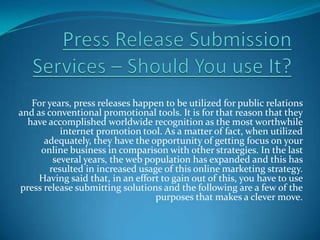 For years, press releases happen to be utilized for public relations
and as conventional promotional tools. It is for that reason that they
  have accomplished worldwide recognition as the most worthwhile
           internet promotion tool. As a matter of fact, when utilized
      adequately, they have the opportunity of getting focus on your
     online business in comparison with other strategies. In the last
         several years, the web population has expanded and this has
        resulted in increased usage of this online marketing strategy.
     Having said that, in an effort to gain out of this, you have to use
press release submitting solutions and the following are a few of the
                                  purposes that makes a clever move.
 