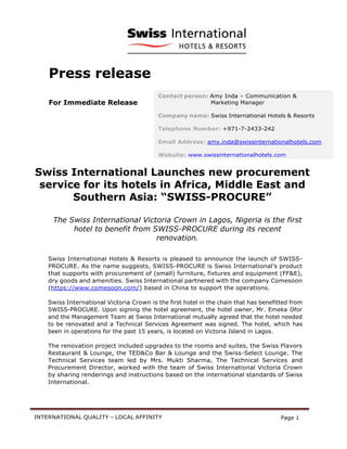 INTERNATIONAL QUALITY – LOCAL AFFINITY Page 1
Press release
For Immediate Release
Swiss International Launches new procurement
service for its hotels in Africa, Middle East and
Southern Asia: “SWISS-PROCURE”
The Swiss International Victoria Crown in Lagos, Nigeria is the first
hotel to benefit from SWISS-PROCURE during its recent
renovation.
Swiss International Hotels & Resorts is pleased to announce the launch of SWISS-
PROCURE. As the name suggests, SWISS-PROCURE is Swiss International’s product
that supports with procurement of (small) furniture, fixtures and equipment (FF&E),
dry goods and amenities. Swiss International partnered with the company Comesoon
(https://www.comesoon.com/) based in China to support the operations.
Swiss International Victoria Crown is the first hotel in the chain that has benefitted from
SWISS-PROCURE. Upon signing the hotel agreement, the hotel owner, Mr. Emeka Ofor
and the Management Team at Swiss International mutually agreed that the hotel needed
to be renovated and a Technical Services Agreement was signed. The hotel, which has
been in operations for the past 15 years, is located on Victoria Island in Lagos.
The renovation project included upgrades to the rooms and suites, the Swiss Flavors
Restaurant & Lounge, the TED&Co Bar & Lounge and the Swiss-Select Lounge. The
Technical Services team led by Mrs. Mukti Sharma, The Technical Services and
Procurement Director, worked with the team of Swiss International Victoria Crown
by sharing renderings and instructions based on the international standards of Swiss
International.
Contact person: Amy Inda – Communication &
Marketing Manager
Company name: Swiss International Hotels & Resorts
Telephone Number: +971-7-2433-242
Email Address: amy.inda@swissinternationalhotels.com
Website: www.swissinternationalhotels.com
 