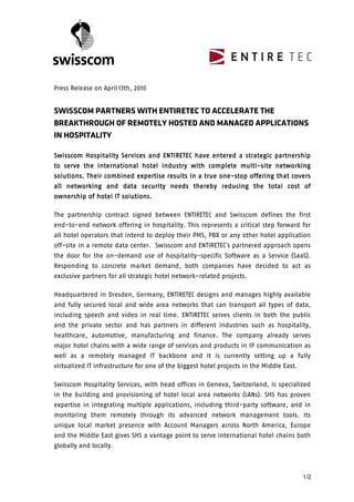 









Press Release on April 13th, 2010


SWISSCOM PARTNERS WITH ENTIRETEC TO ACCELERATE THE
BREAKTHROUGH OF REMOTELY HOSTED AND MANAGED APPLICATIONS
IN HOSPITALITY

                     Services
Swisscom Hospitality Services and ENTIRETEC have entered a strategic partnership
                                                        multi
                                                           ti-
to serve the international hotel industry with complete multi-site networking
solutions
solutions. Their combined expertise results in a true one-stop offering that covers
                                    results           one-                   covers
all networking and data security needs thereby reducing the total cost of
             hotel solutions.
ownership of hotel IT solutions .

The partnership contract signed between ENTIRETEC and Swisscom defines the first
end-to-end network offering in hospitality. This represents a critical step forward for
all hotel operators that intend to deploy their PMS, PBX or any other hotel application
off-site in a remote data center. Swisscom and ENTIRETEC’s partnered approach opens
the door for the on-demand use of hospitality-specific Software as a Service (SaaS).
Responding to concrete market demand, both companies have decided to act as
exclusive partners for all strategic hotel network-related projects.

Headquartered in Dresden, Germany, ENTIRETEC designs and manages highly available
and fully secured local and wide area networks that can transport all types of data,
including speech and video in real time. ENTIRETEC serves clients in both the public
and the private sector and has partners in different industries such as hospitality,
healthcare, automotive, manufacturing and finance. The company already serves
major hotel chains with a wide range of services and products in IP communication as
well as a remotely managed IT backbone and it is currently setting up a fully
virtualized IT infrastructure for one of the biggest hotel projects in the Middle East.

Swisscom Hospitality Services, with head offices in Geneva, Switzerland, is specialized
in the building and provisioning of hotel local area networks (LANs). SHS has proven
expertise in integrating multiple applications, including third-party software, and in
monitoring them remotely through its advanced network management tools. Its
unique local market presence with Account Managers across North America, Europe
and the Middle East gives SHS a vantage point to serve international hotel chains both
globally and locally.



                                                                                        1/2


 