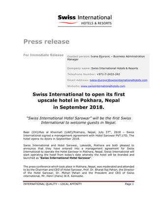 INTERNATIONAL QUALITY – LOCAL AFFINITY Page 1
Press release
For Immediate Release
Swiss International to open its first
upscale hotel in Pokhara, Nepal
in September 2018.
“Swiss International Hotel Sarowar” will be the first Swiss
International to welcome guests in Nepal.
Baar (CH)/Ras al Khaimah (UAE)/Pokhara, Nepal, July 27th
, 2018 – Swiss
International signed a management agreement with Hotel Sarowar PVT.LTD. The
hotel opens its doors in September 2018.
Swiss International and Hotel Sarowar, Lakeside, Pokhara are both pleased to
announce that they have entered into a management agreement for Swiss
International to operate the Hotel Sarowar in Pokhara, Nepal. Swiss International will
start operating the hotel from today’s date whereby the hotel will be branded and
launched as ‘Swiss International Hotel Sarowar’.
The press conference which took place in Pokhara, Nepal, was moderated and attended
to by the Chairman and CEO of Hotel Sarowar, Prof. Dr. Bharat Raj Pahari, the Director
of the Hotel Sarowar, Dr. Mohan Pahari and the President and CEO of Swiss
international, Mr. Henri (Hans) W.R. Kennedie.
Contact person: Ivana Djurovic – Business Administration
Manager
Company name: Swiss International Hotels & Resorts
Telephone Number: +971-7-2433-242
Email Address: ivana.djurovic@swissinternationalhotels.com
Website: www.swissinternationalhotels.com
 