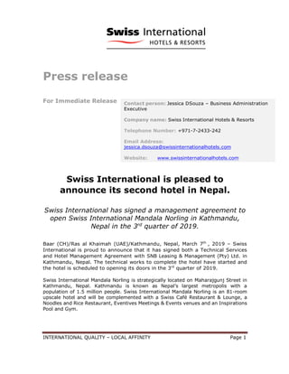 INTERNATIONAL QUALITY – LOCAL AFFINITY Page 1
Press release
For Immediate Release
Swiss International is pleased to
announce its second hotel in Nepal.
Swiss International has signed a management agreement to
open Swiss International Mandala Norling in Kathmandu,
Nepal in the 3rd
quarter of 2019.
Baar (CH)/Ras al Khaimah (UAE)/Kathmandu, Nepal, March 7th
, 2019 – Swiss
International is proud to announce that it has signed both a Technical Services
and Hotel Management Agreement with SNB Leasing & Management (Pty) Ltd. in
Kathmandu, Nepal. The technical works to complete the hotel have started and
the hotel is scheduled to opening its doors in the 3rd
quarter of 2019.
Swiss International Mandala Norling is strategically located on Maharajgunj Street in
Kathmandu, Nepal. Kathmandu is known as Nepal’s largest metropolis with a
population of 1.5 million people. Swiss International Mandala Norling is an 81-room
upscale hotel and will be complemented with a Swiss Café Restaurant & Lounge, a
Noodles and Rice Restaurant, Eventives Meetings & Events venues and an Inspirations
Pool and Gym.
Contact person: Jessica DSouza – Business Administration
Executive
Company name: Swiss International Hotels & Resorts
Telephone Number: +971-7-2433-242
Email Address:
jessica.dsouza@swissinternationalhotels.com
Website: www.swissinternationalhotels.com
 