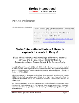 INTERNATIONAL QUALITY – LOCAL AFFINITY Page 1
Press release
For Immediate Release
Swiss International Hotels & Resorts
expands its reach in Kenya!
Swiss International and FEB Holdings enter into a technical
Services and a Management agreement for the
Swiss International Sagana Resort & Conference Centre
Baar (CH)/Ras al Khaimah (UAE), July 24th
, 2019 – Swiss International is excited
to announce that it has signed a Technical Services and a Management Agreement
with FEP Holdings Limited for the Swiss International Sagana Resort & Conference
Centre on 4th
July 2019.
The hotel is nearing its construction completion and is scheduled to open before the end
of 2019. Strategically located along the Nairobi-Nyeri Highway, in Sagana, the Resort is
expected to boost both leisure and conference tourism in Central Kenya and the Mt
Kenya circuit.
“We are excited to have found the right partner in Swiss International which has a rich
experience in the hospitality sector. We are now working together to ensure the Resort
is completed in time to open before this Christmas,” said FEP Holdings Chairman, Mr.
James Kaguchia.
 