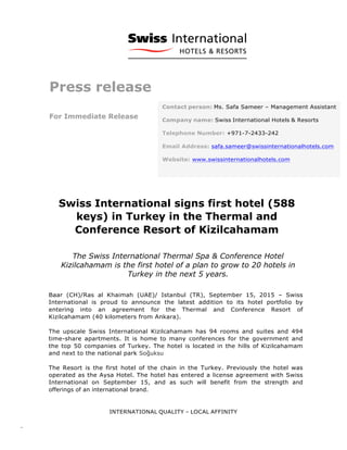INTERNATIONAL QUALITY – LOCAL AFFINITY
-­‐-­‐-­‐	
  
	
  
	
  
	
  
Press release
For Immediate Release
	
  
	
  
Swiss International signs first hotel (588
keys) in Turkey in the Thermal and
Conference Resort of Kizilcahamam
The Swiss International Thermal Spa & Conference Hotel
Kizilcahamam is the first hotel of a plan to grow to 20 hotels in
Turkey in the next 5 years.
	
  
Baar (CH)/Ras al Khaimah (UAE)/ Istanbul (TR), September 15, 2015 – Swiss
International is proud to announce the latest addition to its hotel portfolio by
entering into an agreement for the Thermal and Conference Resort of
Kizilcahamam (40 kilometers from Ankara).
The upscale Swiss International Kizilcahamam has 94 rooms and suites and 494
time-share apartments. It is home to many conferences for the government and
the top 50 companies of Turkey. The hotel is located in the hills of Kizilcahamam
and next to the national park Soğuksu
The Resort is the first hotel of the chain in the Turkey. Previously the hotel was
operated as the Aysa Hotel. The hotel has entered a license agreement with Swiss
International on September 15, and as such will benefit from the strength and
offerings of an international brand.
Contact person: Ms. Safa Sameer – Management Assistant
Company name: Swiss International Hotels & Resorts
Telephone Number: +971-7-2433-242
Email Address: safa.sameer@swissinternationalhotels.com	
  
Website: www.swissinternationalhotels.com
 