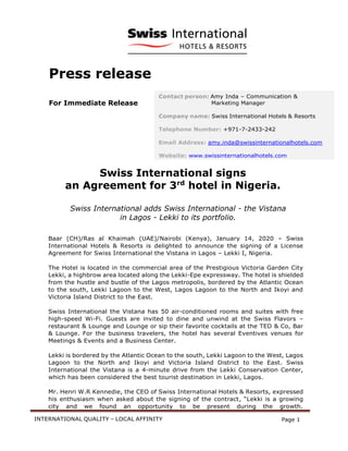 INTERNATIONAL QUALITY – LOCAL AFFINITY Page 1
Press release
For Immediate Release
Swiss International signs
an Agreement for 3rd
hotel in Nigeria.
Swiss International adds Swiss International - the Vistana
in Lagos - Lekki to its portfolio.
Baar (CH)/Ras al Khaimah (UAE)/Nairobi (Kenya), January 14, 2020 – Swiss
International Hotels & Resorts is delighted to announce the signing of a License
Agreement for Swiss International the Vistana in Lagos – Lekki I, Nigeria.
The Hotel is located in the commercial area of the Prestigious Victoria Garden City
Lekki, a highbrow area located along the Lekki-Epe expressway. The hotel is shielded
from the hustle and bustle of the Lagos metropolis, bordered by the Atlantic Ocean
to the south, Lekki Lagoon to the West, Lagos Lagoon to the North and Ikoyi and
Victoria Island District to the East.
Swiss International the Vistana has 50 air-conditioned rooms and suites with free
high-speed Wi-Fi. Guests are invited to dine and unwind at the Swiss Flavors –
restaurant & Lounge and Lounge or sip their favorite cocktails at the TED & Co, Bar
& Lounge. For the business travelers, the hotel has several Eventives venues for
Meetings & Events and a Business Center.
Lekki is bordered by the Atlantic Ocean to the south, Lekki Lagoon to the West, Lagos
Lagoon to the North and Ikoyi and Victoria Island District to the East. Swiss
International the Vistana is a 4-minute drive from the Lekki Conservation Center,
which has been considered the best tourist destination in Lekki, Lagos.
Mr. Henri W.R Kennedie, the CEO of Swiss International Hotels & Resorts, expressed
his enthusiasm when asked about the signing of the contract, “Lekki is a growing
city and we found an opportunity to be present during the growth.
Contact person: Amy Inda – Communication &
Marketing Manager
Company name: Swiss International Hotels & Resorts
Telephone Number: +971-7-2433-242
Email Address: amy.inda@swissinternationalhotels.com
Website: www.swissinternationalhotels.com
 