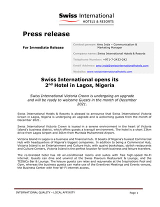INTERNATIONAL QUALITY – LOCAL AFFINITY Page 1
Press release
For Immediate Release
Swiss International opens its
2nd
Hotel in Lagos, Nigeria
Swiss International Victoria Crown is undergoing an upgrade
and will be ready to welcome Guests in the month of December
2021.
Swiss International Hotels & Resorts is pleased to announce that Swiss International Victoria
Crown in Lagos, Nigeria is undergoing an upgrade and is welcoming guests from the month of
December 2021.
Swiss International Victoria Crown is located in a serene environment in the heart of Victoria
Island’s business district, which offers guests a tranquil environment. The hotel is a short 33km
drive from Lagos Airport and 30km from Muritala Muhammed Airport.
Victoria Island in Lagos is a business and financial hub. It boasts of Nigeria’s busiest Commercial
Hub with headquarters of Nigeria’s biggest companies. In addition to being a Commercial Hub,
Victoria Island is an Entertainment and Culture Hub; with quaint bookshops, stylish restaurants
and Culture Centers, Victoria Island is the perfect location for both business and leisure travelers.
The re-branded hotel has 49 air-conditioned rooms and suites with free high-speed Wi-Fi
internet. Guests can dine and unwind at the Swiss Flavours Restaurant & Lounge, and the
TED&Co Bar & Lounge. The leisure guests can relax and rejuvenate at the Inspirations Pool and
Gym, whereas the business guests can make use of the Eventives Meetings and Events venues,
the Business Center with free Wi-Fi internet access.
Contact person: Amy Inda – Communication &
Marketing Manager
Company name: Swiss International Hotels & Resorts
Telephone Number: +971-7-2433-242
Email Address: amy.inda@swissinternationalhotels.com
Website: www.swissinternationalhotels.com
 