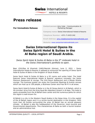 INTERNATIONAL QUALITY – LOCAL AFFINITY Page 1
Press release
For Immediate Release
Swiss International Opens its
Swiss Spirit Hotel & Suites in the
Al Baha region of Saudi Arabia.
Swiss Spirit Hotel & Suites Al Baha is the 5th
midscale hotel in
the Swiss International’s portfolio to open.
Baar (CH)/Ras Al Khaimah (UAE)/Nairobi (Kenya), June 2, 2021 – Swiss
International Hotels & Resorts is pleased to announce the opening of Swiss Spirit
Hotel & Suites Al Baha in the Kingdom of Saudi Arabia.
Swiss Spirit Hotel & Suites Al Baha is a 92 rooms and suites hotel. The hotel
features Swiss International Hotels & Resorts’ signature concepts; the Swiss
Flavours Restaurant & Lounge, The Grill Room Restaurant and a Moods Shisha
Lounge. The business guests can enjoy the Eventives Meetings & Events venues
which can host up to 100 people, a Business Center and Free Wi-Fi in all areas.
Swiss Spirit Hotel & Suites Al Baha is in the Al Zarqa district in Al Bahah, which is
40-minutes’ drive from the King Saud Bin Abdulaziz Airport in Al Aqiq. The hotel is
easily accessible from the Al Bahah town center and the numerous parks for which
the region is well-known for.
Al Bahah is a city in the Western Saudi Arabia in the Hejaz Area. It is the capital
of the Al Bahah region and it is a prime tourist destination in the Kingdom. With
more than 40 forests surrounding the area, Al Bahah has an annual pleasant
climate. Al Bahah is also the headquarters of the Governor, local councils and
Governmental departments. This characterizes Al Baha as both a tourist location
and an administrative hub.
Contact person: Amy Inda – Communication &
Marketing Manager
Company name: Swiss International Hotels & Resorts
Telephone Number: +971-7-2433-242
Email Address: amy.inda@swissinternationalhotels.com
Website: www.swissinternationalhotels.com
 