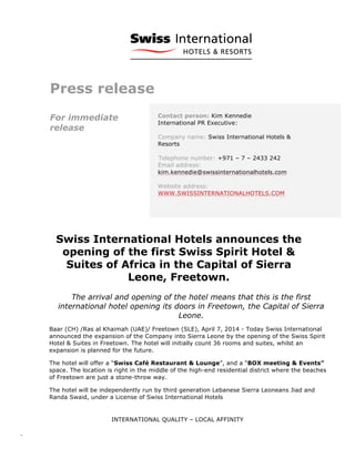  
	
  
	
   INTERNATIONAL QUALITY – LOCAL AFFINITY
-­‐	
  	
   	
  
Press release
For immediate
release
Contact person: Kim Kennedie
International PR Executive:
Company name: Swiss International Hotels &
Resorts
Telephone number: +971 – 7 – 2433 242
Email address:
kim.kennedie@swissinternationalhotels.com
Website address:
WWW.SWISSINTERNATIONALHOTELS.COM
Swiss International Hotels announces the
opening of the first Swiss Spirit Hotel &
Suites of Africa in the Capital of Sierra
Leone, Freetown.
The arrival and opening of the hotel means that this is the first
international hotel opening its doors in Freetown, the Capital of Sierra
Leone.
Baar (CH) /Ras al Khaimah (UAE)/ Freetown (SLE), April 7, 2014 - Today Swiss International
announced the expansion of the Company into Sierra Leone by the opening of the Swiss Spirit
Hotel & Suites in Freetown. The hotel will initially count 36 rooms and suites, whilst an
expansion is planned for the future.
The hotel will offer a “Swiss Café Restaurant & Lounge”, and a “BOX meeting & Events”
space. The location is right in the middle of the high-end residential district where the beaches
of Freetown are just a stone-throw way.
The hotel will be independently run by third generation Lebanese Sierra Leoneans Jiad and
Randa Swaid, under a License of Swiss International Hotels
 